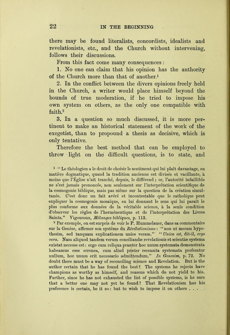 there may be found literalists, concordists, idealists and revelationists, etc., and the Church without intervening, follows their discussions. From this fact come many consequences : 1. No one can claim that his opinion has the authority of the Church more than that of another.1 2. In the conflict between the divers opinions freely held in the Church, a writer would place himself beyond the bounds of true moderation, if he tried to impose his own system on others, as the only one compatible with faith.2 3. In a question so much discussed, it is more per- tinent to make an historical statement of the work of the exegetist, than to propound a thesis as decisive, which is only tentative. Therefore the best method that can be employed to throw light on the difficult questions, is to state, and 1 “ Le theologien a le droit de choisir le sentiment qui lui plait da vantage, en matiere dogmatique, quand la tradition ancienne est divisee et vacillante, k moins que l’Eglise n’ait tranche, depuis, le differend ; or, l’autorite infaillible ne s’est jamais prononc^e, non seulement sur l’interpretation scientifique de la cosmogonie bibliqne, mais pas nleme sur la question de la creation simul- tanee. C’est done un fait av6re et incontestable que le catholique peut expliquer la cosmogonie mosaique, en lui donnant le sens qui lui parait le plus conforme aux donnees de la veritable science, k la seule condition d’observer les regies de l’hermeneutique et de l’interpretation des Livres Saints.” Vigouroux, Melanges bibliques, p. 113. 2 Par exemple, on est surpris de voir le P. Hummelauer, dans sa commentaire sur la Genese, affirmer son systeme du R6v6lationisme : “non ut meram hypo- thesim, sed tanquam explicationem unice veram.” “ Unica est, dit-il, ergo vera. Nam aliquod tandem verum conciliandse revelationis et scientbe systema existat necesse est: ergo cum reliqua praeeter hoc unum systemata demonstrata habeamus esse erronea, cum aliud pifseter recensita systemata proferatur nullum, hoc unum erit necessario admittendum. ” In Genesim, p. 72. No doubt there must be a way of reconciling science and Revelation. But is the author certain that he has found the best? The systems he rejects have champions as worthy as himself, and reasons which do not yield to his. Further, since he has not exhausted the list of possible systems, is he sure that a better one may not yet be found ? That Revelationism has his preference is certain, be it so : but to wish to impose it on others ...