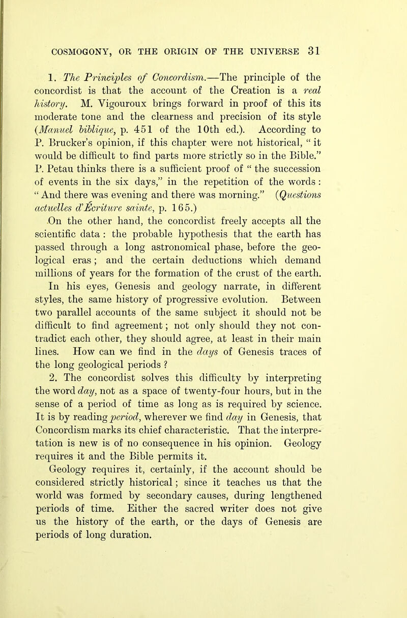 1. The Principles of Goncordism.—The principle of the concordist is that the account of the Creation is a real history. M. Vigouroux brings forward in proof of this its moderate tone and the clearness and precision of its style {Manuel biblique, p. 451 of the 10th ed.). According to P. Brucker’s opinion, if this chapter were not historical, “ it would be difficult to find parts more strictly so in the Bible.” P. Petau thinks there is a sufficient proof of “ the succession of events in the six days,” in the repetition of the words : “ And there was evening and there was morning.” (Questions actuelles d'Ecriture sainte, p. 165.) On the other hand, the concordist freely accepts all the scientific data : the probable hypothesis that the earth has passed through a long astronomical phase, before the geo- logical eras; and the certain deductions which demand millions of years for the formation of the crust of the earth. In his eyes, Genesis and geology narrate, in different styles, the same history of progressive evolution. Between two parallel accounts of the same subject it should not be difficult to find agreement; not only should they not con- tradict each other, they should agree, at least in their main lines. How can we find in the days of Genesis traces of the long geological periods ? 2. The concordist solves this difficulty by interpreting the word day, not as a space of twenty-four hours, but in the sense of a period of time as long as is required by science. It is by reading period, wherever we find day in Genesis, that Concordism marks its chief characteristic. That the interpre- tation is new is of no consequence in his opinion. Geology requires it and the Bible permits it. Geology requires it, certainly, if the account should be considered strictly historical; since it teaches us that the world was formed by secondary causes, during lengthened periods of time. Either the sacred writer does not give us the history of the earth, or the days of Genesis are periods of long duration.