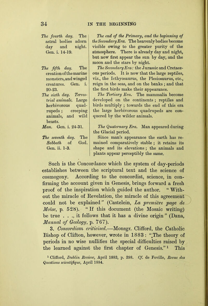 The fourth day. The astral bodies adorn day and night. Gen. i. 14-19. The fifth day. The creation of the marine monsters, and winged creatures. Gen. i. 20-23. The sixth day. Terres- trial animals. Large herbivorous quad- rupeds ; creeping animals, and wild beasts. Man. Gen. i. 24-31. The seventh day. The Sabbath of God. Gen. ii. 1-3. The end of the Primary, and the beginning of the Secondary Era. The heavenly bodies become visible owing to the greater purity of the atmosphere. There is already day and night, but now first appear the sun by day, and the moon and the stars by night. The Secondary Era: the Jurassic and Cretace- ous periods. It is now that the large reptiles, viz., the Icthyosaurus, the Plesiosaurus, etc., reign in the seas, and on the banks ; and that the first birds make their appearance. The Tertiary Era. The mammalia become developed on the continents ; reptiles and birds multiply ; towards the end of this era the large herbivorous quadrupeds are con- quered by the wilder animals. The Quaternary Era. Man appeared during the Glacial period. Since man’s appearance the earth has re- mained comparatively stable ; it retains its shape and its elevations ; the animals and plants appear perceptibly the same. Such is the Concordance which the system of day-periods establishes between the scriptural text and the science of cosmogony. According to the concordist, science, in con- firming the account given in Genesis, brings forward a fresh proof of the inspiration which guided the author. “ With- out the miracle of Eevelation, the miracle of this agreement' '\ could not be explained ” (Castelein, La premiire page de Mo'ise, p. 528). “If this document (the Mosaic writing) be true . . ., it follows that it has a divine origin ” (Dana, Manual of Geology, p. 767). 3. Concordism criticised.—Monsgr. Clifford, the Catholic Bishop of Clifton, however, wrote in 1883: “ The theory of periods in no wise nullifies the special difficulties raised by the learned against the first chapter of Genesis.”1 This 1 Clifford, Dublin Review, April 1883, p. 398. Cf. de Foville, Revue des Questions scientifique, April 1884.