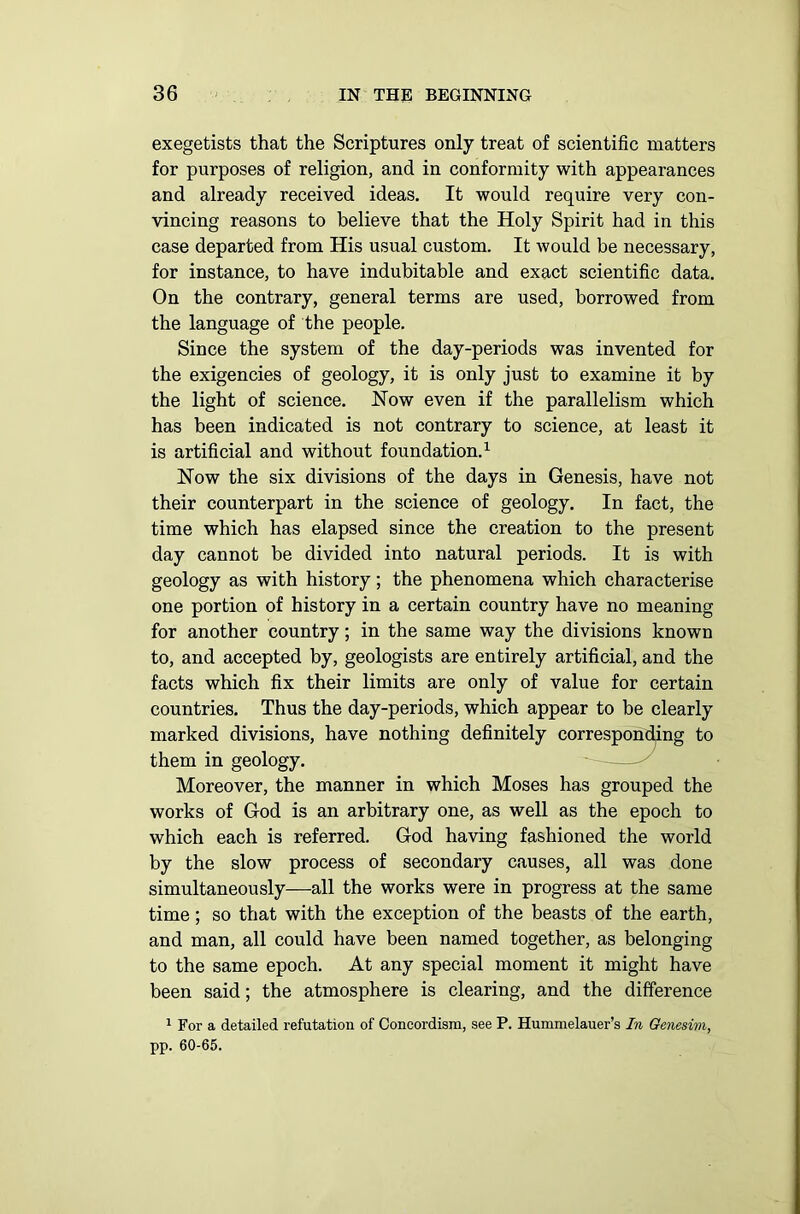 exegetists that the Scriptures only treat of scientific matters for purposes of religion, and in conformity with appearances and already received ideas. It would require very con- vincing reasons to believe that the Holy Spirit had in this case departed from His usual custom. It would be necessary, for instance, to have indubitable and exact scientific data. On the contrary, general terms are used, borrowed from the language of the people. Since the system of the day-periods was invented for the exigencies of geology, it is only just to examine it by the light of science. How even if the parallelism which has been indicated is not contrary to science, at least it is artificial and without foundation.1 How the six divisions of the days in Genesis, have not their counterpart in the science of geology. In fact, the time which has elapsed since the creation to the present day cannot be divided into natural periods. It is with geology as with history; the phenomena which characterise one portion of history in a certain country have no meaning for another country; in the same way the divisions known to, and accepted by, geologists are entirely artificial, and the facts which fix their limits are only of value for certain countries. Thus the day-periods, which appear to be clearly marked divisions, have nothing definitely corresponding to them in geology. Moreover, the manner in which Moses has grouped the works of God is an arbitrary one, as well as the epoch to which each is referred. God having fashioned the world by the slow process of secondary causes, all was done simultaneously—all the works were in progress at the same time; so that with the exception of the beasts of the earth, and man, all could have been named together, as belonging to the same epoch. At any special moment it might have been said; the atmosphere is clearing, and the difference 1 For a detailed refutation of Concordism, see P. Hummelauer’s In Genesim, pp. 60-65.