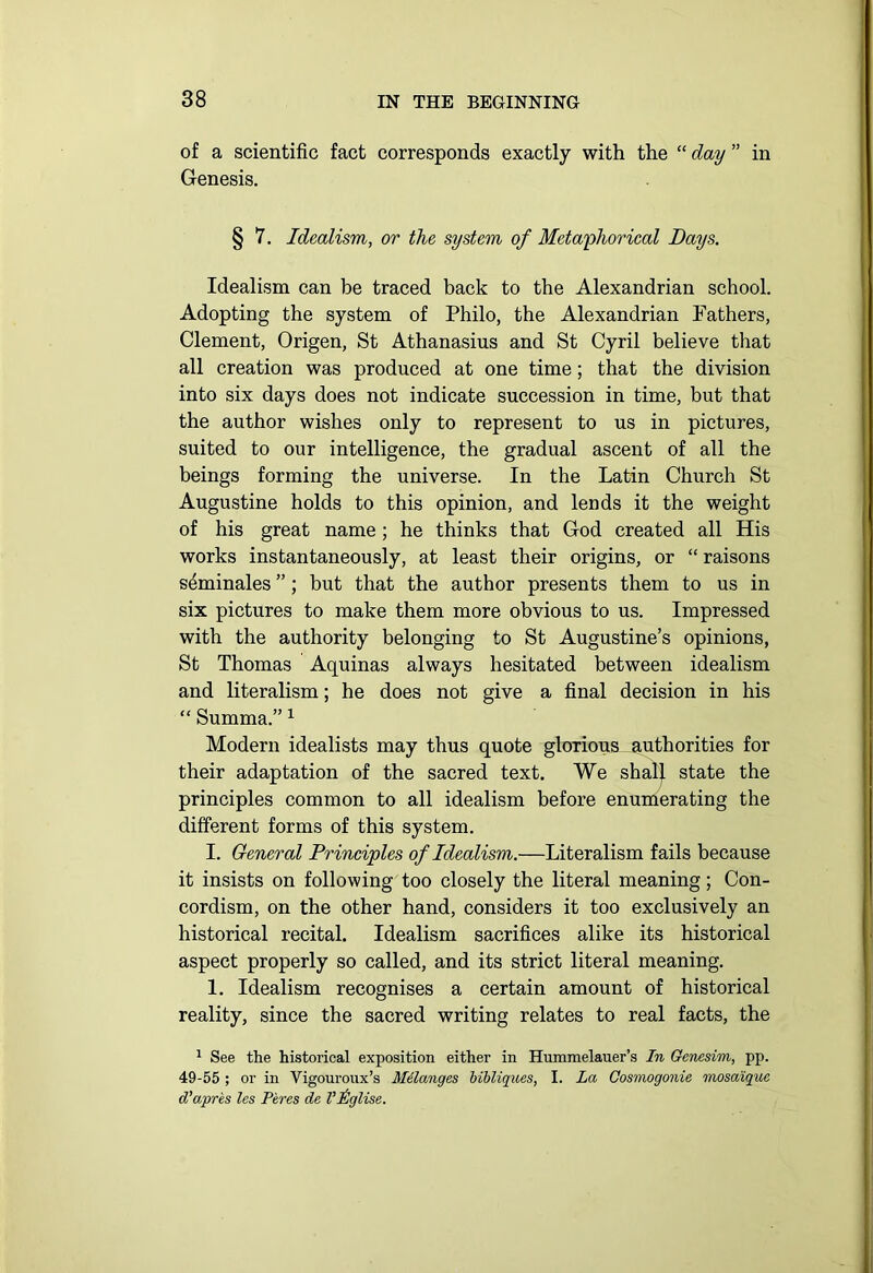 of a scientific fact corresponds exactly with the “ day ” in Genesis. § 7. Idealism, or the system of Metaphorical Days. Idealism can be traced back to the Alexandrian school. Adopting the system of Philo, the Alexandrian Fathers, Clement, Origen, St Athanasius and St Cyril believe that all creation was produced at one time; that the division into six days does not indicate succession in time, but that the author wishes only to represent to us in pictures, suited to our intelligence, the gradual ascent of all the beings forming the universe. In the Latin Church St Augustine holds to this opinion, and lends it the weight of his great name; he thinks that God created all His works instantaneously, at least their origins, or “ raisons s^minales ”; but that the author presents them to us in six pictures to make them more obvious to us. Impressed with the authority belonging to St Augustine’s opinions, St Thomas Aquinas always hesitated between idealism and literalism; he does not give a final decision in his “ Summa.” 1 Modern idealists may thus quote glorious authorities for their adaptation of the sacred text. We shall state the principles common to all idealism before enumerating the different forms of this system. I. General Principles of Idealism.—Literalism fails because it insists on following too closely the literal meaning; Con- cordism, on the other hand, considers it too exclusively an historical recital. Idealism sacrifices alike its historical aspect properly so called, and its strict literal meaning. 1. Idealism recognises a certain amount of historical reality, since the sacred writing relates to real facts, the 1 See the historical exposition either in Hummelauer’s In Genesim, pp. 49-55 ; or in Vigouroux’s Melanges bibliques, I. La Cosmogonie mosaique d'apres les Peres de Vlglise.