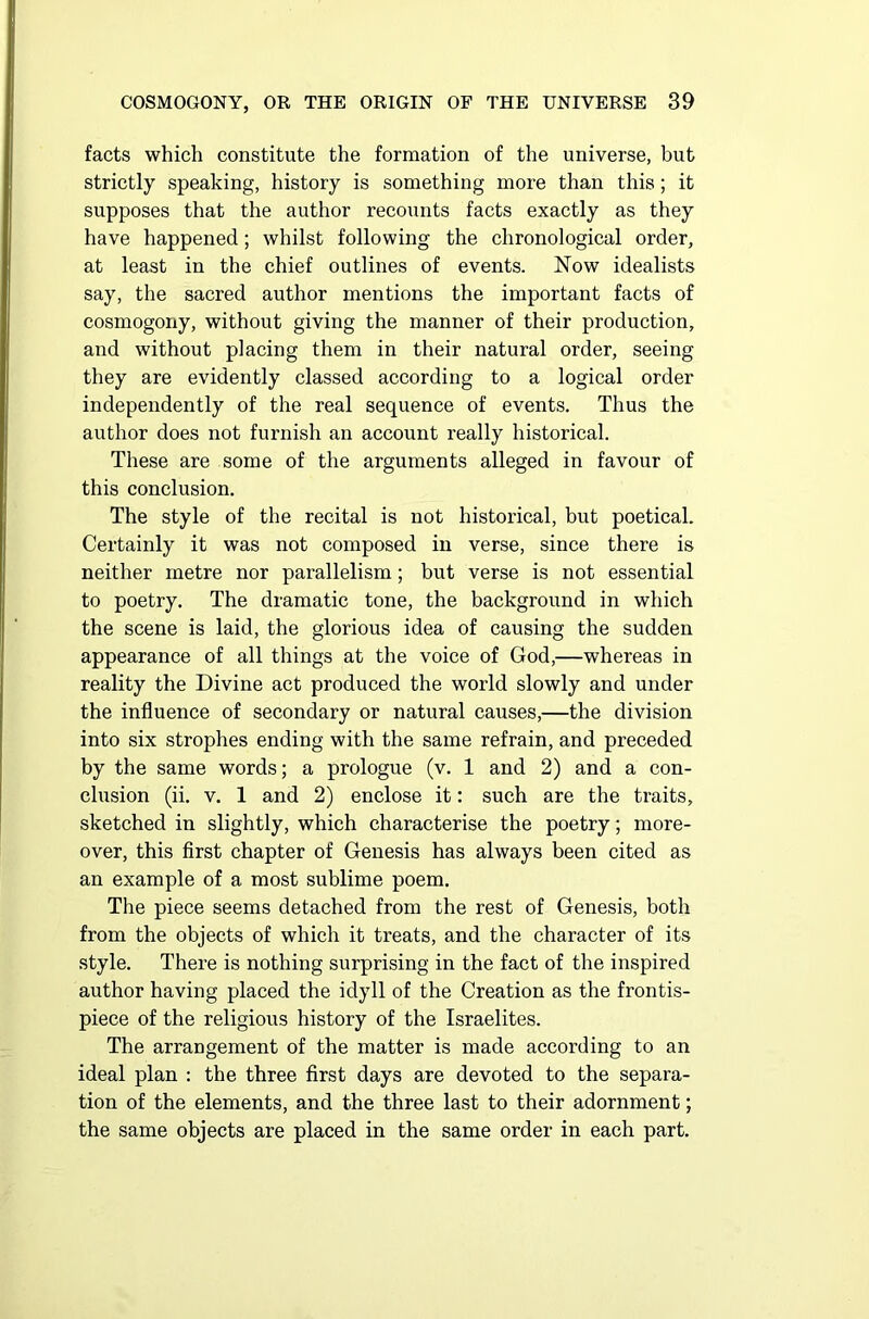 facts which constitute the formation of the universe, but strictly speaking, history is something more than this; it supposes that the author recounts facts exactly as they have happened; whilst following the chronological order, at least in the chief outlines of events. Now idealists say, the sacred author mentions the important facts of cosmogony, without giving the manner of their production, and without placing them in their natural order, seeing they are evidently classed according to a logical order independently of the real sequence of events. Thus the author does not furnish an account really historical. These are some of the arguments alleged in favour of this conclusion. The style of the recital is not historical, but poetical. Certainly it was not composed in verse, since there is neither metre nor parallelism; but verse is not essential to poetry. The dramatic tone, the background in which the scene is laid, the glorious idea of causing the sudden appearance of all things at the voice of God,—whereas in reality the Divine act produced the world slowly and under the influence of secondary or natural causes,—the division into six strophes ending with the same refrain, and preceded by the same words; a prologue (v. 1 and 2) and a con- clusion (ii. v. 1 and 2) enclose it: such are the traits, sketched in slightly, which characterise the poetry; more- over, this first chapter of Genesis has always been cited as an example of a most sublime poem. The piece seems detached from the rest of Genesis, both from the objects of which it treats, and the character of its style. There is nothing surprising in the fact of the inspired author having placed the idyll of the Creation as the frontis- piece of the religious history of the Israelites. The arrangement of the matter is made according to an ideal plan : the three first days are devoted to the separa- tion of the elements, and the three last to their adornment; the same objects are placed in the same order in each part.