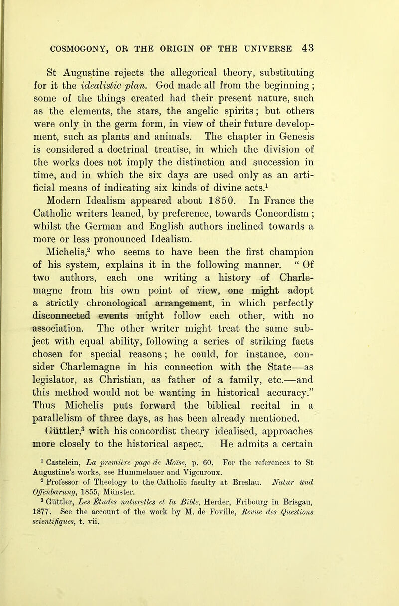 St Augustine rejects the allegorical theory, substituting for it the idealistic plan. God made all from the beginning ; some of the things created had their present nature, such as the elements, the stars, the angelic spirits; but others were only in the germ form, in view of their future develop- ment, such as plants and animals. The chapter in Genesis is considered a doctrinal treatise, in which the division of the works does not imply the distinction and succession in time, and in which the six days are used only as an arti- ficial means of indicating six kinds of divine acts.1 Modern Idealism appeared about 1850. In France the Catholic writers leaned, by preference, towards Concordism ; whilst the German and English authors inclined towards a more or less pronounced Idealism. Michelis,2 who seems to have been the first champion of his system, explains it in the following manner. “ Of two authors, each one writing a history of Charle- magne from his own point of view, one might adopt a strictly chronological arrangement, in which perfectly disconnected events might follow each other, with no association. The other writer might treat the same sub- ject with equal ability, following a series of striking facts chosen for special reasons; he could, for instance, con- sider Charlemagne in his connection with the State—as legislator, as Christian, as father of a family, etc.—and this method would not be wanting in historical accuracy.” Thus Michelis puts forward the biblical recital in a parallelism of three days, as has been already mentioned. Guttler,3 with his concordist theory idealised, approaches more closely to the historical aspect. He admits a certain 1 Castelein, La premiere page de Mo'ise, p. 60. For the references to St Augustine’s works, see Hummelauer and Vigouroux. 2 Professor of Theology to the Catholic faculty at Breslau. Natur und Offenbarung, 1855, Munster. 3 Guttler, Les Blades naturelles et la Bible, Herder, Fribourg in Brisgau, 1877. See the account of the work by M. de Foville, Revue des Questions scientifiques, t. vii.