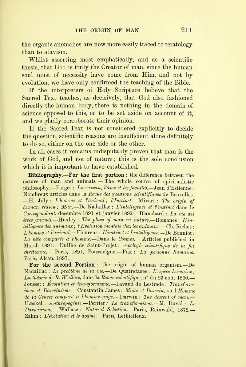 the organic anomalies are now more easily traced to teratology than to atavism. Whilst asserting most emphatically, and as a scientific thesis, that God is truly the Creator of man, since the human soul must of necessity have come from Him, and not by evolution, we have only confirmed the teaching of the Bible. If the interpreters of Holy Scripture believe that the Sacred Text teaches, as decisively, that God also fashioned directly the human body, there is nothing in the domain of science opposed to this, or to be set aside on account of it, and we gladly corroborate their opinion. If the Sacred Text is not considered explicitly to decide the question, scientific reasons are insufficient alone definitely to do so, either on the one side or the other. In all cases it remains indisputably proven that man is the work of God, and not of nature; this is the sole conclusion which it is important to have established. Bibliography.—For the first portion : the difference between the nature of man and animals. — The whole course of spiritualistic philosophy.—Farges : Le cerveau, I’dme et les faculte's.—Jean d’Estienne: Nombreux articles dans la Revue des questions scientifiques de Bruxelles. —H. Joly : L’homme et Vanimal; VInstinct.—Mivart: The origin of human reason; Man.—De Nadaillac : L’intelligence et Vinstinct dans le Gorrespondant, decembre 1891 et janvier 1892.—Blanchard : La vie des etres animes.—Huxley : The place of man in nature.—Romanes : L'in- telligence des animaux; VEvolution mentale chez les animaux.—Ch. Ricliet: L’homme et Vanimal.—Flourens: L’instinct et l’intelligence.—De Bonniot: La bete compare'e cl Vhomme.—Dans le Cosmos. Articles published in March 1891.—Duilhe de Saint-Projet: Apologie scientifique de la foi chrdtienne. Paris, 1891, Poussielgue.—Piat : La personne humaine. Paris, Alcan, 1897. For the second Portion : the origin of human organism.—De Nadaillac : Le probleme de la vie.—De Quatrefages : L’espece humaine; La thdorie de R. Wallace, dans la Revue scientifique, n° du 23 aout 1890.— Jousset: Evolution et transformisme.—Lavaud de Lestrade : Transform- isme et Darwinisme.—Constantin James: Moise et Darwin, ou VHomme de la Genbse compard d I’homme-singe.—Darwin : The descent of man.— Hseckel : Anthropoge'nie.—Perrier: Le transformisme.—M. Duval : Le Darwinisme.—Wallace : Natural Selection. Paris, Reinwald, 1872.— Zahm : Devolution et le dogme. Paris, Letliielleux.