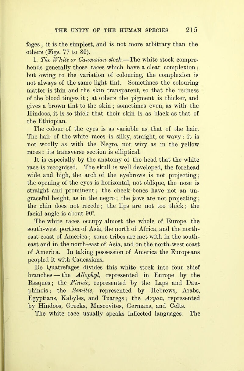 fages; it is the simplest, and is not more arbitrary than the others (Figs. 77 to 80). 1. The White or Caucasian stock.—The white stock compre- hends generally those races which have a clear complexion; but owing to the variation of colouring, the complexion is not always of the same light tint. Sometimes the colouring matter is thin and the skin transparent, so that the redness of the blood tinges it; at others the pigment is thicker, and gives a brown tint to the skin ; sometimes even, as with the Hindoos, it is so thick that their skin is as black as that of the Ethiopian. The colour of the eyes is as variable as that of the hair. The hair of the white races is silky, straight, or wavy: it is not woolly as with the Negro, nor wiry as in the yellow races: its transverse section is elliptical. It is especially by the anatomy of the head that the white race is recognised. The skull is well developed, the forehead wide and high, the arch of the eyebrows is not projecting; the opening of the eyes is horizontal, not oblique, the nose is straight and prominent; the cheek-bones have not an un- graceful height, as in the negro; the jaws are not projecting; the chin does not recede; the lips are not too thick; the facial angle is about 90°. The white races occupy almost the whole of Europe, the south-west portion of Asia, the north of Africa, and the north- east coast of America ; some tribes are met with in the south- east and in the north-east of Asia, and on the north-west coast of America. In taking possession of America the Europeans peopled it with Caucasians. De Quatrefages divides this white stock into four chief branches — the Allophyl, represented in Europe by the Basques; the Finnic, represented by the Laps and Dau- phinois; the Semitic, represented by Hebrews, Arabs, Egyptians, Kabyles, and Tuaregs; the Aryan, represented by Hindoos, Greeks, Muscovites, Germans, and Celts. The white race usually speaks inflected languages. The