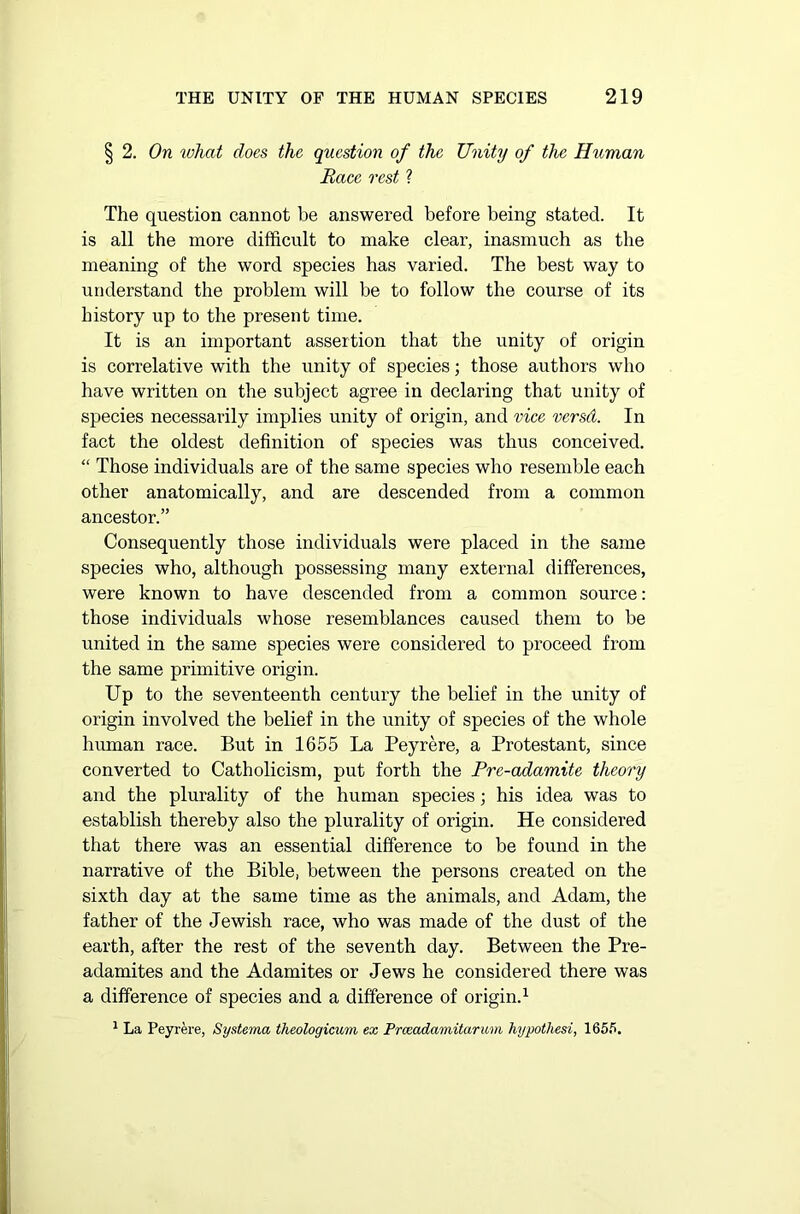 § 2. On ivhat does the question of the Unity of the Human Race rest ? The question cannot be answered before being stated. It is all the more difficult to make clear, inasmuch as the meaning of the word species has varied. The best way to understand the problem will be to follow the course of its history up to the present time. It is an important assertion that the unity of origin is correlative with the unity of species; those authors who have written on the subject agree in declaring that unity of species necessarily implies unity of origin, and vice versd. In fact the oldest definition of species was thus conceived. “ Those individuals are of the same species who resemble each other anatomically, and are descended from a common ancestor.” Consequently those individuals were placed in the same species who, although possessing many external differences, were known to have descended from a common source: those individuals whose resemblances caused them to be united in the same species were considered to proceed from the same primitive origin. Up to the seventeenth century the belief in the unity of origin involved the belief in the unity of species of the whole human race. But in 1655 La Peyrere, a Protestant, since converted to Catholicism, put forth the Pre-adamite theory and the plurality of the human species; his idea was to establish thereby also the plurality of origin. He considered that there was an essential difference to be found in the narrative of the Bible, between the persons created on the sixth day at the same time as the animals, and Adam, the father of the Jewish race, who was made of the dust of the earth, after the rest of the seventh day. Between the Pre- adamites and the Adamites or Jews he considered there was a difference of species and a difference of origin.1 1 La Peyrere, Systerna theologicum ex Prceadamitarum hypothesi, 1655.