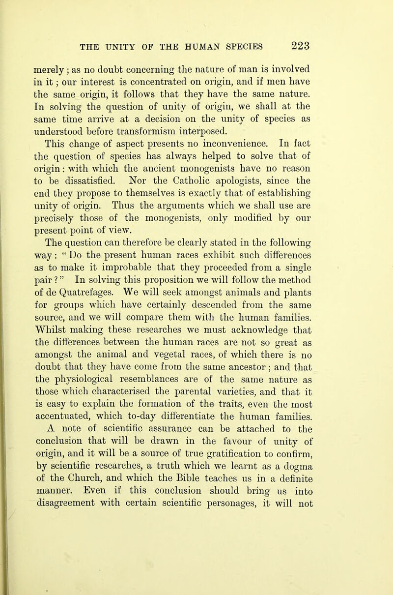 merely; as no doubt concerning the nature of man is involved in it; our interest is concentrated on origin, and if men have the same origin, it follows that they have the same nature. In solving the question of unity of origin, we shall at the same time arrive at a decision on the unity of species as understood before transformism interposed. This change of aspect presents no inconvenience. In fact the question of species has always helped to solve that of origin: with which the ancient monogenists have no reason to be dissatisfied. Nor the Catholic apologists, since the end they propose to themselves is exactly that of establishing unity of origin. Thus the arguments which we shall use are precisely those of the monogenists, only modified by our present point of view. The question can therefore be clearly stated in the following way: “ Do the present human races exhibit such differences as to make it improbable that they proceeded from a single pair ? ” In solving this proposition we will follow the method of de Quatrefages. We will seek amongst animals and plants for groups which have certainly descended from the same source, and we will compare them with the human families. Whilst making these researches we must acknowledge that the differences between the human races are not so great as amongst the animal and vegetal races, of which there is no doubt that they have come from the same ancestor; and that the physiological resemblances are of the same nature as those which characterised the parental varieties, and that it is easy to explain the formation of the traits, even the most accentuated, which to-day differentiate the human families. A note of scientific assurance can be attached to the conclusion that will be drawn in the favour of unity of origin, and it will be a source of true gratification to confirm, by scientific researches, a truth which we learnt as a dogma of the Church, and which the Bible teaches us in a definite manner. Even if this conclusion should bring us into disagreement with certain scientific personages, it will not