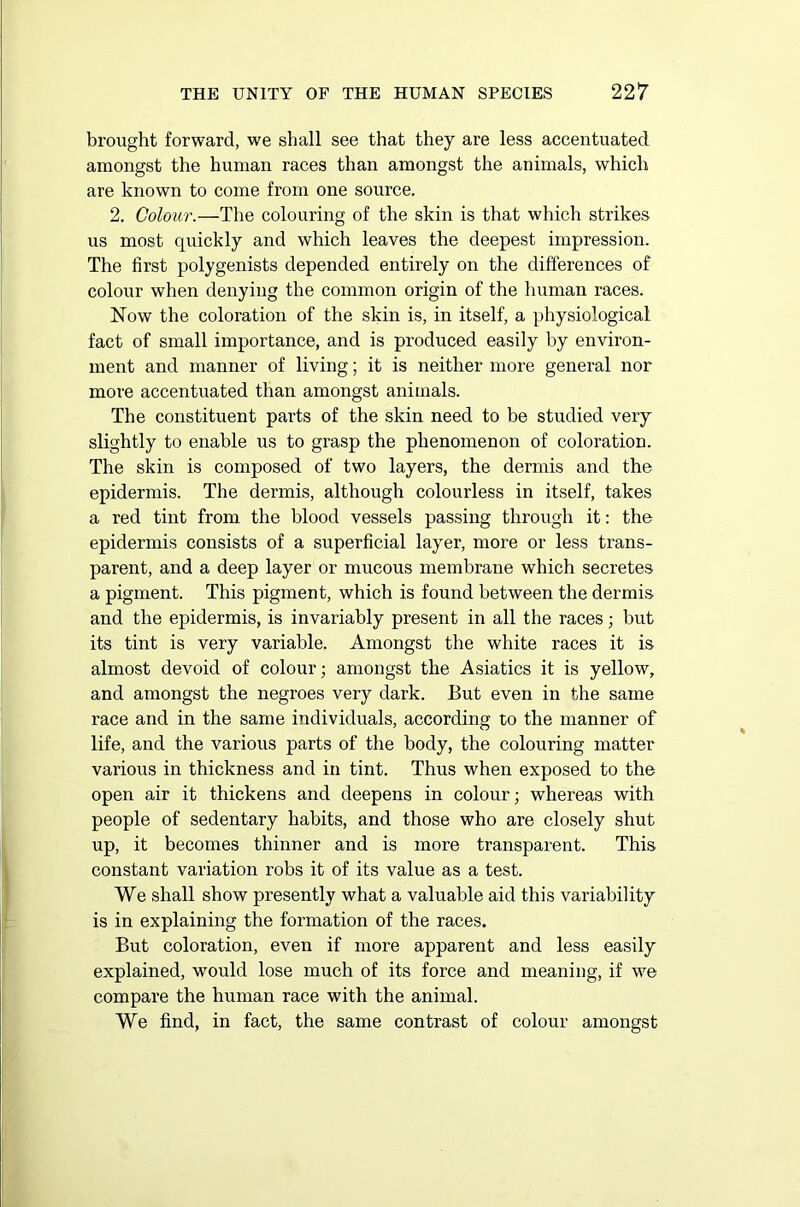 brought forward, we shall see that they are less accentuated amongst the human races than amongst the animals, which are known to come from one source. 2. Colour.—The colouring of the skin is that which strikes us most quickly and which leaves the deepest impression. The first polygenists depended entirely on the differences of colour when denying the common origin of the human races. Now the coloration of the skin is, in itself, a physiological fact of small importance, and is produced easily hy environ- ment and manner of living; it is neither more general nor more accentuated than amongst animals. The constituent parts of the skin need to be studied very slightly to enable us to grasp the phenomenon of coloration. The skin is composed of two layers, the dermis and the epidermis. The dermis, although colourless in itself, takes a red tint from the blood vessels passing through it: the epidermis consists of a superficial layer, more or less trans- parent, and a deep layer or mucous membrane which secretes a pigment. This pigment, which is found between the dermis and the epidermis, is invariably present in all the races; but its tint is very variable. Amongst the white races it is almost devoid of colour; amongst the Asiatics it is yellow, and amongst the negroes very dark. But even in the same race and in the same individuals, according to the manner of life, and the various parts of the body, the colouring matter various in thickness and in tint. Thus when exposed to the open air it thickens and deepens in colour; whereas with people of sedentary habits, and those who are closely shut up, it becomes thinner and is more transparent. This constant variation robs it of its value as a test. We shall show presently what a valuable aid this variability is in explaining the formation of the races. But coloration, even if more apparent and less easily explained, would lose much of its force and meaning, if we compare the human race with the animal. We find, in fact, the same contrast of colour amongst