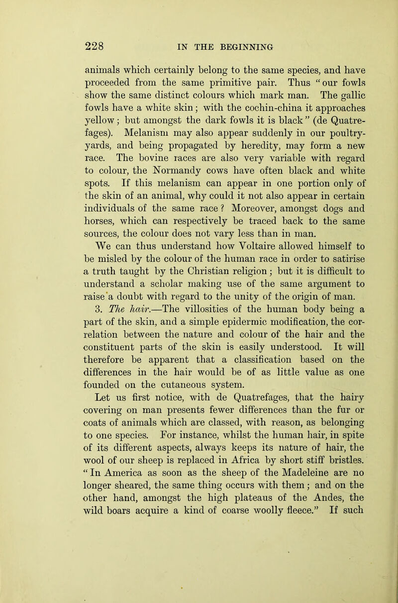 animals which certainly belong to the same species, and have proceeded from the same primitive pair. Thus “our fowls show the same distinct colours which mark man. The gallic fowls have a white skin; with the cochin-china it approaches yellow; but amongst the dark fowls it is black ” (de Quatre- fages). Melanism may also appear suddenly in our poultry- yards, and being propagated by heredity, may form a new race. The bovine races are also very variable with regard to colour, the Normandy cows have often black and white spots. If this melanism can appear in one portion only of the skin of an animal, why could it not also appear in certain individuals of the same race ? Moreover, amongst dogs and horses, which can respectively be traced hack to the same sources, the colour does not vary less than in man. We can thus understand how Voltaire allowed himself to he misled by the colour of the human race in order to satirise a truth taught by the Christian religion; but it is difficult to understand a scholar making use of the same argument to raise a doubt with regard to the unity of the origin of man. 3. The hair.—The villosities of the human body being a part of the skin, and a simple epidermic modification, the cor- relation between the nature and colour of the hair and the constituent parts of the skin is easily understood. It will therefore be apparent that a classification based on the differences in the hair would be of as little value as one founded on the cutaneous system. Let us first notice, with de Quatrefages, that the hairy covering on man presents fewer differences than the fur or coats of animals which are classed, with reason, as belonging to one species. For instance, whilst the human hair, in spite of its different aspects, always keeps its nature of hair, the wool of our sheep is replaced in Africa by short stiff bristles. “ In America as soon as the sheep of the Madeleine are no longer sheared, the same thing occurs with them; and on the other hand, amongst the high plateaus of the Andes, the wild boars acquire a kind of coarse woolly fleece.” If such