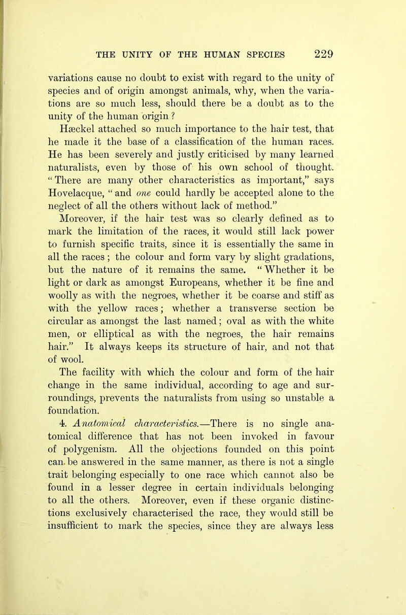 variations cause no doubt to exist with regard to the unity of species and of origin amongst animals, why, when the varia- tions are so much less, should there be a doubt as to the unity of the human origin ? Haeckel attached so much importance to the hair test, that he made it the base of a classification of the human races. He has been severely and justly criticised by many learned naturalists, even by those of his own school of thought. “ There are many other characteristics as important,” says Hovelacque, “ and one could hardly be accepted alone to the neglect of all the others without lack of method.” Moreover, if the hair test was so clearly defined as to mark the limitation of the races, it would still lack power to furnish specific traits, since it is essentially the same in all the races ; the colour and form vary by slight gradations, but the nature of it remains the same. “ Whether it be light or dark as amongst Europeans, whether it be fine and woolly as with the negroes, whether it be coarse and stiff as with the yellow races; whether a transverse section be circular as amongst the last named; oval as with the white men, or elliptical as with the negroes, the hair remains hair.” It always keeps its structure of hair, and not that of wool. The facility with which the colour and form of the hair change in the same individual, according to age and sur- roundings, prevents the naturalists from using so unstable a foundation. 4. Anatomical characteristics.—There is no single ana- tomical difference that has not been invoked in favour of polygenism. All the objections founded on this point can. be answered in the same manner, as there is not a single trait belonging especially to one race which cannot also be found in a lesser degree in certain individuals belonging to all the others. Moreover, even if these organic distinc- tions exclusively characterised the race, they would still be insufficient to mark the species, since they are always less