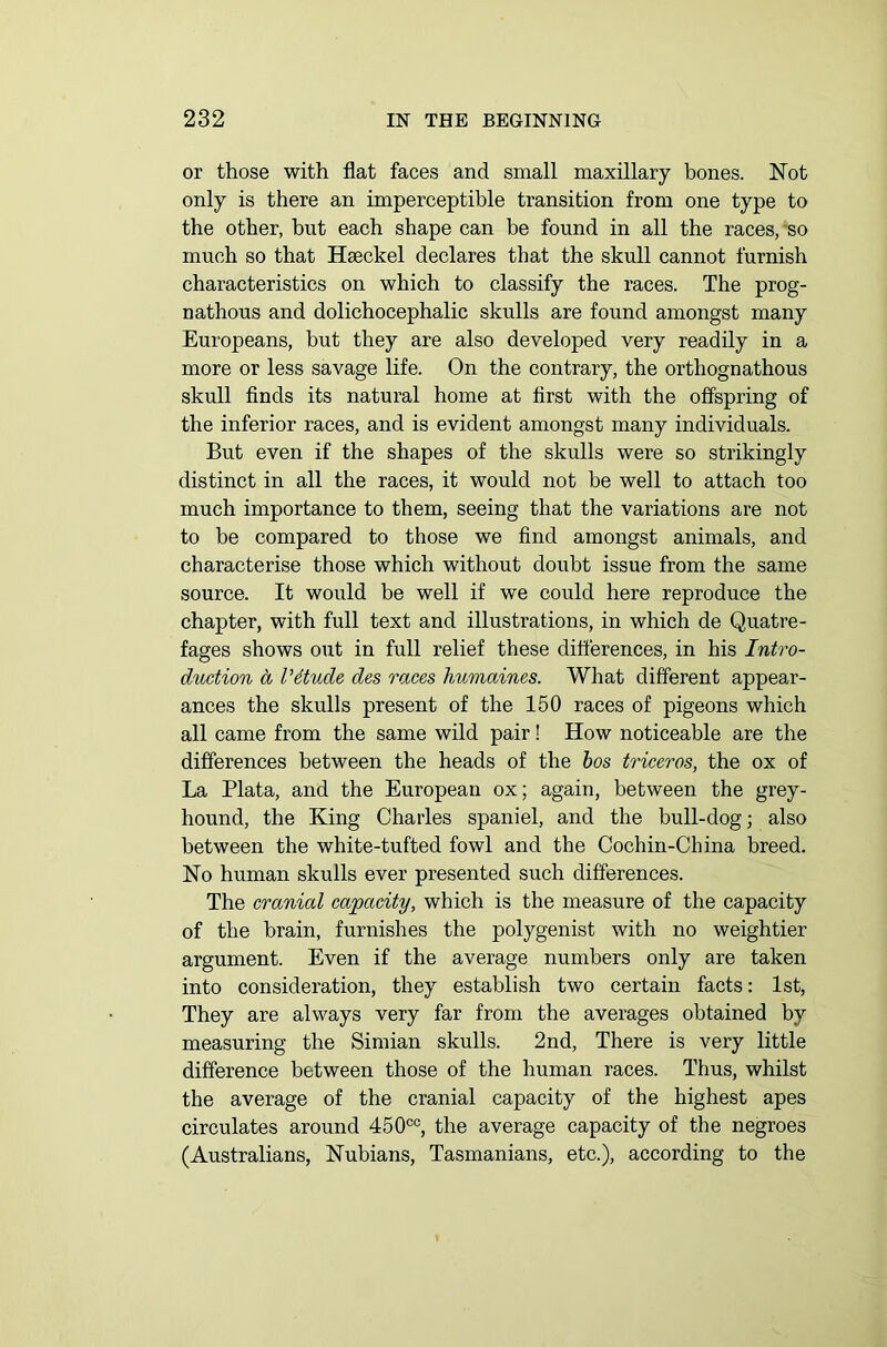 or those with flat faces and small maxillary bones. Not only is there an imperceptible transition from one type to the other, hut each shape can be found in all the races, so much so that Haeckel declares that the skull cannot furnish characteristics on which to classify the races. The prog- nathous and dolichocephalic skulls are found amongst many Europeans, but they are also developed very readily in a more or less savage life. On the contrary, the ortliognathous skull finds its natural home at first with the offspring of the inferior races, and is evident amongst many individuals. But even if the shapes of the skulls were so strikingly distinct in all the races, it would not be well to attach too much importance to them, seeing that the variations are not to be compared to those we find amongst animals, and characterise those which without doubt issue from the same source. It would be well if we could here reproduce the chapter, with full text and illustrations, in which de Quatre- fages shows out in full relief these differences, in his Intro- duction a I’ttude des races humaines. What different appear- ances the skulls present of the 150 races of pigeons which all came from the same wild pair! How noticeable are the differences between the heads of the bos triceros, the ox of La Plata, and the European ox; again, between the grey- hound, the King Charles spaniel, and the bull-dog; also between the white-tufted fowl and the Cochin-China breed. No human skulls ever presented such differences. The cranial capacity, which is the measure of the capacity of the brain, furnishes the polygenist with no weightier argument. Even if the average numbers only are taken into consideration, they establish two certain facts: 1st, They are always very far from the averages obtained by measuring the Simian skulls. 2nd, There is very little difference between those of the human races. Thus, whilst the average of the cranial capacity of the highest apes circulates around 450co, the average capacity of the negroes (Australians, Nubians, Tasmanians, etc.), according to the