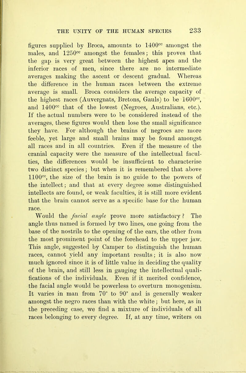 figures supplied by Broca, amounts to 1400°° amongst the males, and 1250cc amongst the females; this proves that the gap is very great between the highest apes and the inferior races of men, since there are no intermediate averages making the ascent or descent gradual. Whereas the difference in the human races between the extreme average is small. Broca considers the average capacity of the highest races (Auvergnats, Bretons, Gauls) to be 1600cc, and 1400co that of the lowest (Negroes, Australians, etc.). If the actual numbers were to be considered instead of the averages, these figures would then lose the small significance they have. For although the brains of negroes are more feeble, yet large and small brains may be found amongst all races and in all countries. Even if the measure of the cranial capacity were the measure of the intellectual facul- ties, the differences would be insufficient to characterise two distinct species; but when it is remembered that above 1100co, the size of the brain is no guide to the powers of the intellect; and that at every degree some distinguished intellects are found, or weak faculties, it is still more evident that the brain cannot serve as a specific base for the human race. Would the facial angle prove more satisfactory? The angle thus named is formed by two lines, one going from the base of the nostrils to the opening of the ears, the other from the most prominent point of the forehead to the upper jaw. This angle, suggested by Camper to distinguish the human races, cannot yield any important results; it is also now much ignored since it is of little value in deciding the quality of the brain, and still less in gauging the intellectual quali- fications of the individuals. Even if it merited confidence, the facial angle would be powerless to overturn monogenism. It varies in man from 70° to 90° and is generally weaker amongst tbe negro races than with the white; but here, as in the preceding case, we find a mixture of individuals of all races belonging to every degree. If, at any time, writers on