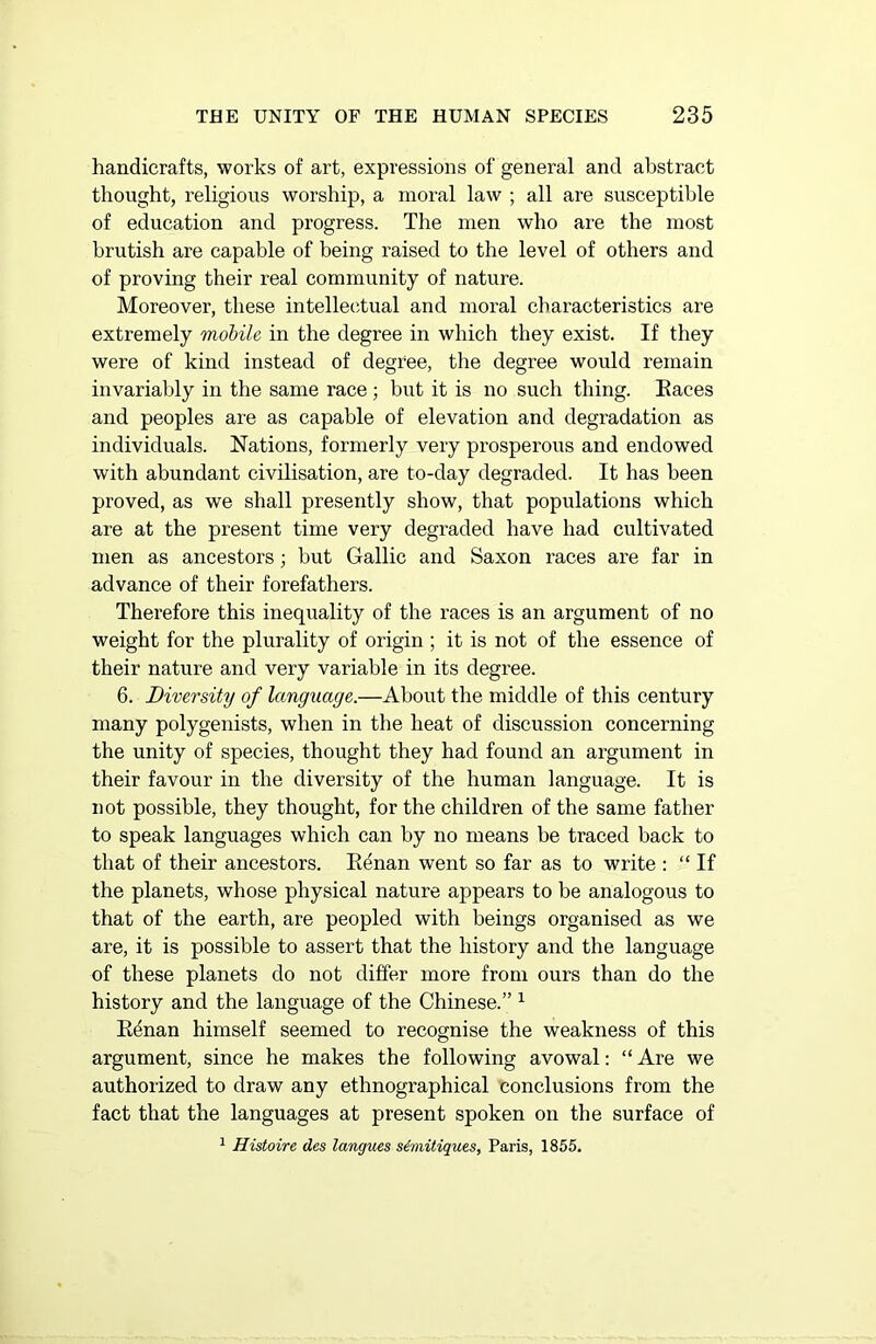 handicrafts, works of art, expressions of general and abstract thought, religious worship, a moral law ; all are susceptible of education and progress. The men who are the most brutish are capable of being raised to the level of others and of proving their real community of nature. Moreover, these intellectual and moral characteristics are extremely mobile in the degree in which they exist. If they were of kind instead of degree, the degree would remain invariably in the same race ; but it is no such thing. Races and peoples are as capable of elevation and degradation as individuals. Nations, formerly very prosperous and endowed with abundant civilisation, are to-day degraded. It has been proved, as we shall presently show, that populations which are at the present time very degraded have had cultivated men as ancestors; but Gallic and Saxon races are far in advance of their forefathers. Therefore this inequality of the races is an argument of no weight for the plurality of origin; it is not of the essence of their nature and very variable in its degree. 6. Diversity of language.—About the middle of this century many polygenists, when in the heat of discussion concerning the unity of species, thought they had found an argument in their favour in the diversity of the human language. It is not possible, they thought, for the children of the same father to speak languages which can by no means be traced back to that of their ancestors. Renan went so far as to write : “If the planets, whose physical nature appears to be analogous to that of the earth, are peopled with beings organised as we are, it is possible to assert that the history and the language of these planets do not differ more from ours than do the history and the language of the Chinese.” 1 Rdnan himself seemed to recognise the weakness of this argument, since he makes the following avowal: “ Are we authorized to draw any ethnographical conclusions from the fact that the languages at present spoken on the surface of 1 Histoire des langues s&mitiques, Paris, 1855.