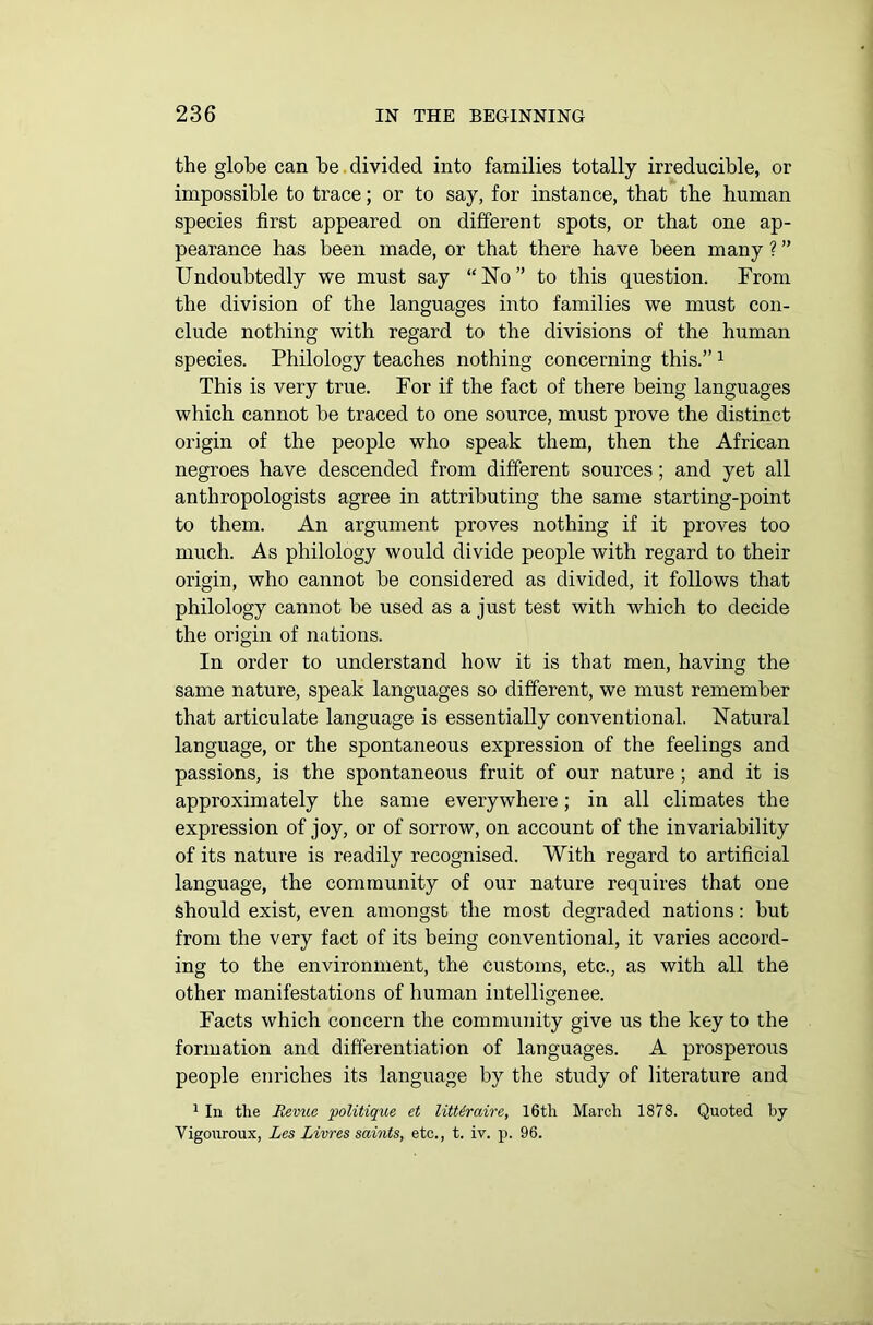 the globe can be divided into families totally irreducible, or impossible to trace; or to say, for instance, that the human species first appeared on different spots, or that one ap- pearance has been made, or that there have been many ? ” Undoubtedly we must say “No” to this question. From the division of the languages into families we must con- clude nothing with regard to the divisions of the human species. Philology teaches nothing concerning this.” 1 This is very true. For if the fact of there being languages which cannot be traced to one source, must prove the distinct origin of the people who speak them, then the African negroes have descended from different sources; and yet all anthropologists agree in attributing the same starting-point to them. An argument proves nothing if it proves too much. As philology would divide people with regard to their origin, who cannot be considered as divided, it follows that philology cannot be used as a just test with which to decide the origin of nations. In order to understand how it is that men, having the same nature, speak languages so different, we must remember that articulate language is essentially conventional. Natural language, or the spontaneous expression of the feelings and passions, is the spontaneous fruit of our nature ; and it is approximately the same everywhere; in all climates the expression of joy, or of sorrow, on account of the invariability of its nature is readily recognised. With regard to artificial language, the community of our nature requires that one should exist, even amongst the most degraded nations: but from the very fact of its being conventional, it varies accord- ing to the environment, the customs, etc., as with all the other manifestations of human intelligence. Facts which concern the community give us the key to the formation and differentiation of languages. A prosperous people enriches its language by the study of literature and 1 In the Revue politique et litUraire, 16th March 1878. Quoted by Vigouroux, Les Livres saints, etc., t. iv. p. 96.