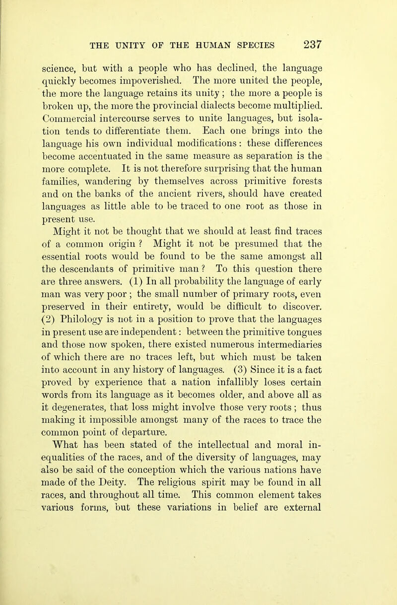 science, but with a people who has declined, the language quickly becomes impoverished. The more united the people, the more the language retains its unity ; the more a people is broken up, the more the provincial dialects become multiplied. Commercial intercourse serves to unite languages, but isola- tion tends to differentiate them. Each one brings into the language his own individual modifications: these differences become accentuated in the same measure as separation is the more complete. It is not therefore surprising that the human families, wandering by themselves across primitive forests and on the banks of the ancient rivers, should have created languages as little able to be traced to one root as those in present use. Might it not be thought that we should at least find traces of a common origin ? Might it not be presumed that the essential roots would be found to be the same amongst all the descendants of primitive man ? To this question there are three answers. (1) In all probability the language of early man was very poor ; the small number of primary roots, even preserved in their entirety, would be difficult to discover. (2) Philology is not in a position to prove that the languages in present use are independent: between the primitive tongues and those now spoken, there existed numerous intermediaries of which there are no traces left, but which must be taken into account in any history of languages. (3) Since it is a fact proved by experience that a nation infallibly loses certain words from its language as it becomes older, and above all as it degenerates, that loss might involve those very roots ; thus making it impossible amongst many of the races to trace the common point of departure. What has been stated of the intellectual and moral in- equalities of the races, and of the diversity of languages, may also be said of the conception which the various nations have made of the Deity. The religious spirit may be found in all races, and throughout all time. This common element takes various forms, but these variations in belief are external