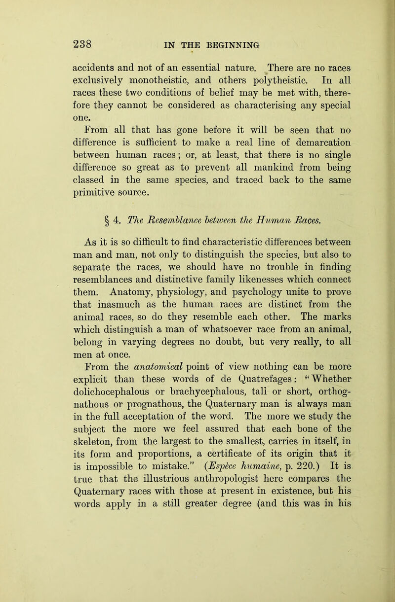 accidents and not of an essential nature. There are no races exclusively monotheistic, and others polytheistic. In all races these two conditions of belief may be met with, there- fore they cannot be considered as characterising any special one. From all that has gone before it will be seen that no difference is sufficient to make a real line of demarcation between human races; or, at least, that there is no single difference so great as to prevent all mankind from being classed in the same species, and traced back to the same primitive source. § 4. The Resemblance between the Human Races. As it is so difficult to find characteristic differences between man and man, not only to distinguish the species, but also to separate the races, we should have no trouble in finding resemblances and distinctive family likenesses which connect them. Anatomy, physiology, and psychology unite to prove that inasmuch as the human races are distinct from the animal races, so do they resemble each other. The marks which distinguish a man of whatsoever race from an animal, belong in varying degrees no doubt, but very really, to all men at once. From the anatomical point of view nothing can be more explicit than these words of de Quatrefages: “ Whether dolichocephalous or brachycephalous, tali or short, orthog- nathous or prognathous, the Quaternary man is always man in the full acceptation of the word. The more we study the subject the more we feel assured that each bone of the skeleton, from the largest to the smallest, carries in itself, in its form and proportions, a certificate of its origin that it is impossible to mistake.” (Espdce humaine, p. 220.) It is true that the illustrious anthropologist here compares the Quaternary races with those at present in existence, but his words apply in a still greater degree (and this was in his