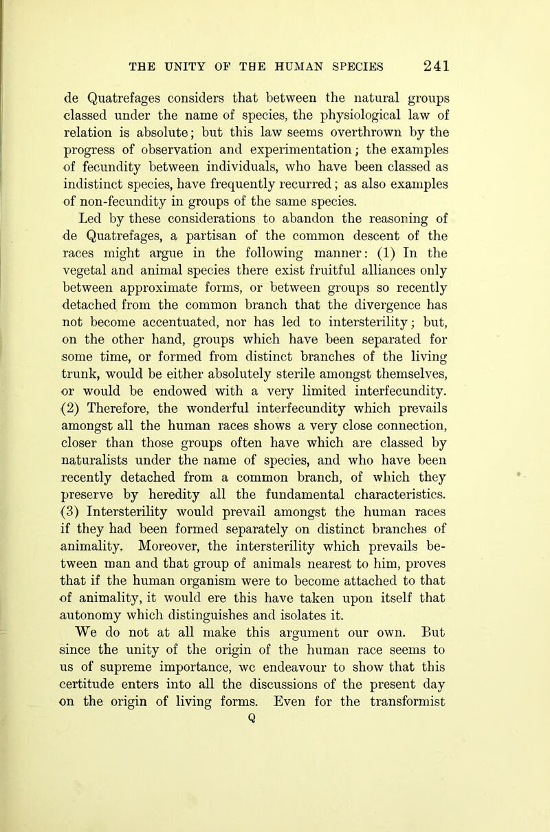 de Quatrefages considers that between the natural groups classed under the name of species, the physiological law of relation is absolute; but this law seems overthrown by the progress of observation and experimentation; the examples of fecundity between individuals, who have been classed as indistinct species, have frequently recurred; as also examples of non-fecundity in groups of the same species. Led by these considerations to abandon the reasoning of de Quatrefages, a partisan of the common descent of the races might argue in the following manner: (1) In the vegetal and animal species there exist fruitful alliances only between approximate forms, or between groups so recently detached from the common branch that the divergence has not become accentuated, nor has led to intersterility; but, on the other hand, groups which have been separated for some time, or formed from distinct branches of the living trunk, would be either absolutely sterile amongst themselves, or would be endowed with a very limited interfecundity. (2) Therefore, the wonderful interfecundity which prevails amongst all the human races shows a very close connection, closer than those groups often have which are classed by naturalists under the name of species, and who have been recently detached from a common branch, of which they preserve by heredity all the fundamental characteristics. (3) Intersterility would prevail amongst the human races if they had been formed separately on distinct branches of animality. Moreover, the intersterility which prevails be- tween man and that group of animals nearest to him, proves that if the human organism were to become attached to that of animality, it would ere this have taken upon itself that autonomy which distinguishes and isolates it. We do not at all make this argument our own. But since the unity of the origin of the human race seems to us of supreme importance, wc endeavour to show that this certitude enters into all the discussions of the present day on the origin of living forms. Even for the transformist Q