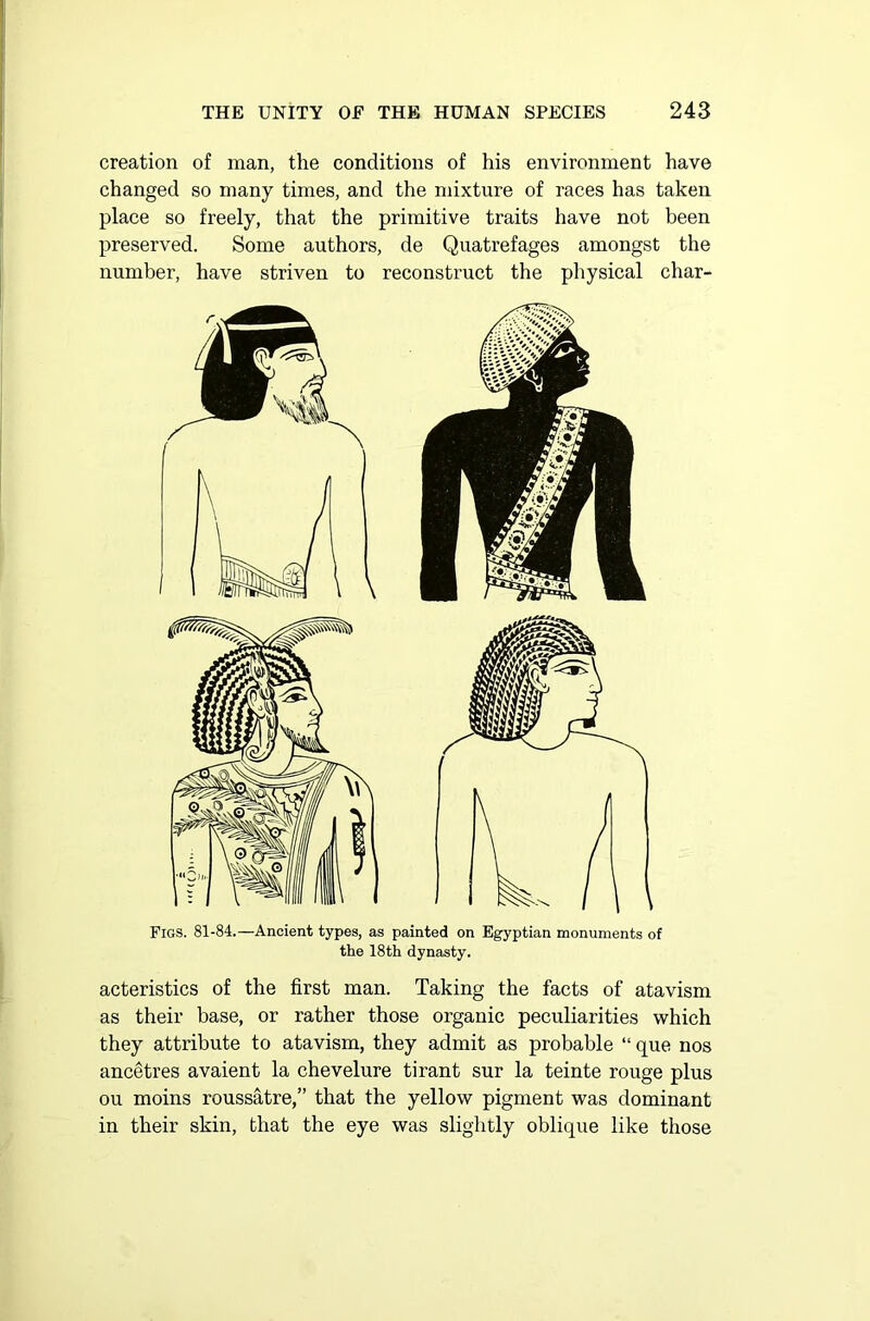 creation of man, the conditions of his environment have changed so many times, and the mixture of races has taken place so freely, that the primitive traits have not been preserved. Some authors, de Quatrefages amongst the number, have striven to reconstruct the physical char- Figs. 81-84.—Ancient types, as painted on Egyptian monuments of the 18th dynasty. acteristics of the first man. Taking the facts of atavism as their base, or rather those organic peculiarities which they attribute to atavism, they admit as probable “ que nos ancetres avaient la chevelure tirant sur la teinte rouge plus ou moins roussatre,” that the yellow pigment was dominant in their skin, that the eye was slightly oblique like those