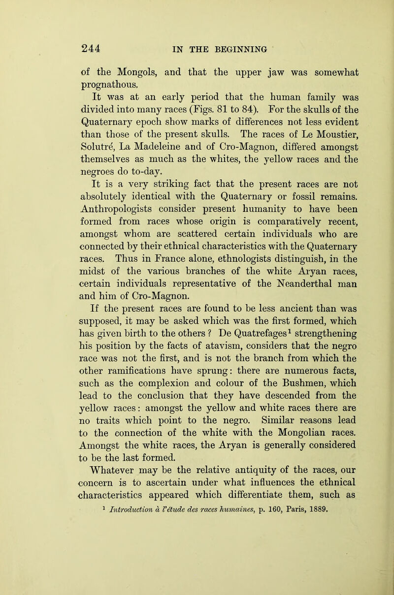 of the Mongols, and that the upper jaw was somewhat prognathous. It was at an early period that the human family was divided into many races (Figs. 81 to 84). For the skulls of the Quaternary epoch show marks of differences not less evident than those of the present skulls. The races of Le Moustier, Solutre, La Madeleine and of Cro-Magnon, differed amongst themselves as much as the whites, the yellow races and the negroes do to-day. It is a very striking fact that the present races are not absolutely identical with the Quaternary or fossil remains. Anthropologists consider present humanity to have been formed from races whose origin is comparatively recent, amongst whom are scattered certain individuals who are connected by their ethnical characteristics with the Quaternary races. Thus in France alone, ethnologists distinguish, in the midst of the various branches of the white Aryan races, certain individuals representative of the Neanderthal man and him of Cro-Magnon. If the present races are found to be less ancient than was supposed, it may be asked which was the first formed, which has given birth to the others ? De Quatrefages1 strengthening his position by the facts of atavism, considers that the negro race was not the first, and is not the branch from which the other ramifications have sprung: there are numerous facts, such as the complexion and colour of the Bushmen, which lead to the conclusion that they have descended from the yellow races: amongst the yellow and white races there are no traits which point to the negro. Similar reasons lead to the connection of the white with the Mongolian races. Amongst the white races, the Aryan is generally considered to be the last formed. Whatever may be the relative antiquity of the races, our concern is to ascertain under what influences the ethnical characteristics appeared which differentiate them, such as 1 Introduction cl Vitude des races humaines, p. 160, Paris, 1889.