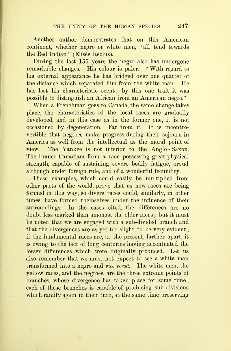 Another author demonstrates that on this American continent, whether negro or white men, “ all tend towards the Red Indian ” (Elisee Reclus). During the last 150 years the negro also has undergone remarkable changes. His colour is paler. “ With regard to his external appearance lie has bridged over one quarter of the distance which separated him from the white man. He has lost his characteristic scent; by this one trait it was possible to distinguish an African from an American negro.” When a Frenchman goes to Canada, the same change takes place, the characteristics of the local races are gradually developed, and in this case as in the former one, it is not occasioned by degeneration. Far from it. It is incontro- vertible that negroes make progress during their sojourn in America as well from the intellectual as the moral point of view. The Yankee is not inferior to the Anglo - Saxon. The Franco-Canadians form a race possessing great physical strength, capable of sustaining severe bodily fatigue, proud although under foreign rule, and of a wonderful fecundity. These examples, which could easily be multiplied from other parts of the world, prove that as new races are being formed in this way, so divers races could, similarly, in other times, have formed themselves under the influence of their surroundings. In the cases cited, the differences are no doubt less marked than amongst the older races; but it must he noted that we are engaged with a sub-divided branch and that the divergences are as yet too slight to be very evident; if the fundamental races are, at the present, farther apart, it is owing to the fact of long centuries having accentuated the lesser differences which were originally produced. Let us also remember that we must not expect to see a white man transformed into a negro and vice versa. The white men, the yellow races, and the negroes, are the three extreme points of branches, whose divergence has taken place for some time; each of these branches is capable of producing sub-divisions which ramify again in their turn, at the same time preserving