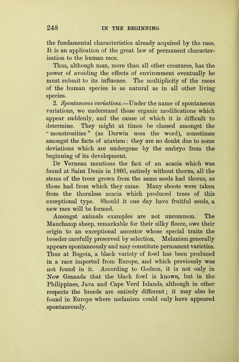 the fundamental characteristics already acquired by the race. It is an application of the great law of permanent character- isation to the human race. Thus, although man, more than all other creatures, has the power of avoiding the effects of environment eventually he must submit to its influence. The multiplicity of the races of the human species is as natural as in all other living species. 2. Spontaneous variations.—Under the name of spontaneous variations, we understand those organic modifications which appear suddenly, and the cause of which it is difficult to determine. They might at times be classed amongst the “ monstrosities ” (as Darwin uses the word), sometimes amongst the facts of atavism: they are no doubt due to some deviations which are undergone by the embryo from the beginning of its development. Dr Verneau mentions the fact of an acacia which was found at Saint Denis in 1805, entirely without thorns, all the stems of the trees grown from the same seeds had thorns, as those had from which they came. Many shoots were taken from the thornless acacia which produced trees of this exceptional type. Should it one day have fruitful seeds, a new race will be formed. Amongst animals examples are not uncommon. The Mauchamp sheep, remarkable for their silky fleece, owe their origin to an exceptional ancestor whose special traits the breeder carefully preserved by selection. Melanism generally appears spontaneously and may constitute permanent varieties. Thus at Bogota, a black variety of fowl has been produced in a race imported from Europe, and which previously was not found in it. According to Godron, it is not only in New Granada that the black fowl is known, but in the Philippines, Java and Cape Yerd Islands, although in other respects the breeds are entirely different; it may also be found in Europe where melanism could only have appeared spontaneously.