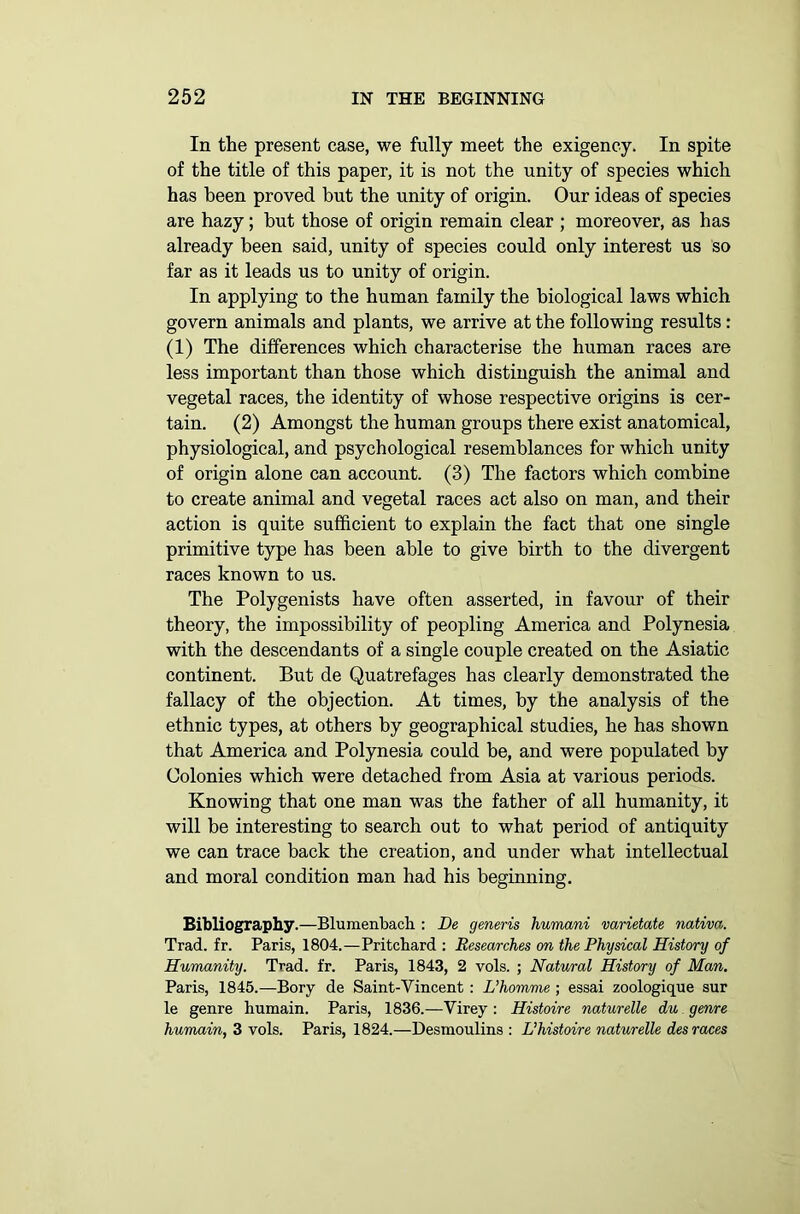 In the present ease, we fully meet the exigency. In spite of the title of this paper, it is not the unity of species which has been proved but the unity of origin. Our ideas of species are hazy; but those of origin remain clear ; moreover, as has already been said, unity of species could only interest us so far as it leads us to unity of origin. In applying to the human family the biological laws which govern animals and plants, we arrive at the following results: (1) The differences which characterise the human races are less important than those which distinguish the animal and vegetal races, the identity of whose respective origins is cer- tain. (2) Amongst the human groups there exist anatomical, physiological, and psychological resemblances for which unity of origin alone can account. (3) The factors which combine to create animal and vegetal races act also on man, and their action is quite sufficient to explain the fact that one single primitive type has been able to give birth to the divergent races known to us. The Polygenists have often asserted, in favour of their theory, the impossibility of peopling America and Polynesia with the descendants of a single couple created on the Asiatic continent. But de Quatrefages has clearly demonstrated the fallacy of the objection. At times, by the analysis of the ethnic types, at others by geographical studies, he has shown that America and Polynesia could be, and were populated by Colonies which were detached from Asia at various periods. Knowing that one man was the father of all humanity, it will be interesting to search out to what period of antiquity we can trace back the creation, and under what intellectual and moral condition man had his beginning. Bibliography.—Blumenbacli: De generis humani varietate nativa. Trad. fr. Paris, 1804.—Pritchard : Researches on the Physical History of Humanity. Trad. fr. Paris, 1843, 2 vols. ; Natural History of Man. Paris, 1845.—Bory de Saint-Vincent: L’homme ; essai zoologique sur le genre humain. Paris, 1836.—Virey : Histoire naturelle du genre humain, 3 vols. Paris, 1824.—Desmoulins : LJhistoire naturelle des races