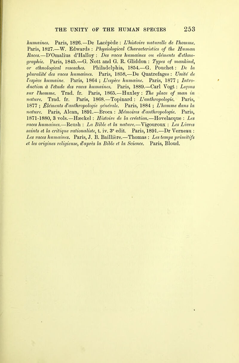 humaines. Paris, 1826.—De Lacepede : L’histoire naturelle de Vhomme. Paris, 1827.—W. Edwards : Physiological Characteristics of the Human Races.—D’Omalius d’Halloy : Des races humaines ou elements d'ethno- graphic. Paris, 1845.—G. Nott and G. R. Gliddon : Types of mankind, or ethnological reseaches. Philadelphia, 1854.—G. Pouchet: De la plurality des races humaines. Paris, 1858.—De Quatrefages : Unite de Vespece humaine. Paris, 1864 ; L’espke humaine. Paris, 1877 ; Intro- duction d l’dude des races humaines. Paris, 1889.—Carl Vogt: Learns sur Vhomme. Trad. fr. Paris, 1865.—Huxley : The place of man in nature. Trad. fr. Paris, 1868.—Topinard : L’anthropologie. Paris, 1877 ; £ laments d’ anthropologic gdndrale. Paris, 1884 ; Vhomme dans la nature. Paris, Alcan, 1891.—Broca : Mdmoires d’anthropologie. Paris, 1871-1880, 3 vols.—Haeckel : Histoire de la creation.—Hovelacque : Les races humaines.—Reush : La Bible et la nature.—Vigouroux : Les Livres saints et la critique rationaliste, t. iv. 3e edit. Paris, 1891.—Dr Verneau : Les races humaines. Paris, J. B. Bailliere.—Thomas : Les temps primitifs et les origines religieuse, (Vapres la Bible et la Science. Paris, Bloud.