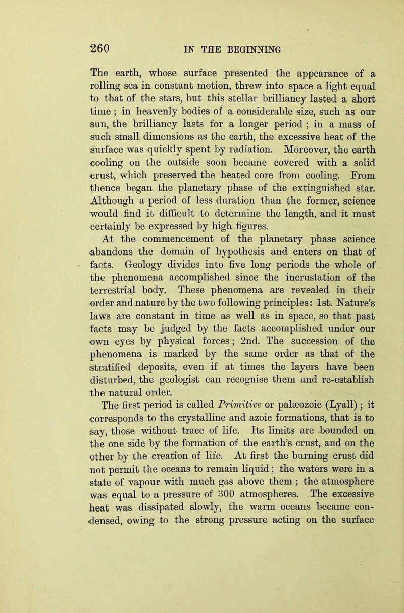 The earth, whose surface presented the appearance of a rolling sea in constant motion, threw into space a light equal to that of the stars, but this stellar brilliancy lasted a short time; in heavenly bodies of a considerable size, such as our sun, the brilliancy lasts for a longer period ; in a mass of such small dimensions as the earth, the excessive heat of the surface was quickly spent by radiation. Moreover, the earth cooling on the outside soon became covered with a solid crust, which preserved the heated core from cooling. From thence began the planetary phase of the extinguished star. Although a period of less duration than the former, science would find it difficult to determine the length, and it must •certainly be expressed by high figures. At the commencement of the planetary phase science abandons the domain of hypothesis and enters on that of facts. Geology divides into five long periods the whole of the phenomena accomplished since the incrustation of the terrestrial body. These phenomena are revealed in their •order and nature by the two following principles: 1st. Nature’s laws are constant in time as well as in space, so that past facts may be judged by the facts accomplished under our •own eyes by physical forces; 2nd. The succession of the phenomena is marked by the same order as that of the stratified deposits, even if at times the layers have been disturbed, the geologist can recognise them and re-establish the natural order. The first period is called Primitive or palaeozoic (Lyall) ; it •corresponds to the crystalline and azoic formations, that is to say, those without trace of life. Its limits are bounded on the one side by the formation of the earth’s crust, and on the ■other by the creation of life. At first the burning crust did not permit the oceans to remain liquid; the waters were in a state of vapour with much gas above them; the atmosphere was equal to a pressure of 300 atmospheres. The excessive heat was dissipated slowly, the warm oceans became con- densed, owing to the strong pressure acting on the surface