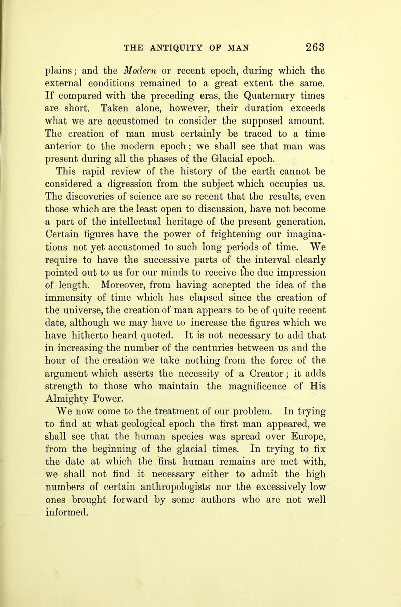 plains; and the Modern or recent epoch, during which the external conditions remained to a great extent the same. If compared with the preceding eras, the Quaternary times are short. Taken alone, however, their duration exceeds what we are accustomed to consider the supposed amount. The creation of man must certainly be traced to a time anterior to the modern epoch; we shall see that man was present during all the phases of the Glacial epoch. This rapid review of the history of the earth cannot be considered a digression from the subject which occupies us. The discoveries of science are so recent that the results, even those which are the least open to discussion, have not become a part of the intellectual heritage of the present generation. Certain figures have the power of frightening our imagina- tions not yet accustomed to such long periods of time. We require to have the successive parts of the interval clearly pointed out to us for our minds to receive the due impression of length. Moreover, from having accepted the idea of the immensity of time which has elapsed since the creation of the universe, the creation of man appears to be of quite recent date, although we may have to increase the figures which we have hitherto heard quoted. It is not necessary to add that in increasing the number of the centuries between us and the hour of the creation we take nothing from the force of the argument which asserts the necessity of a Creator; it adds strength to those who maintain the magnificence of His Almighty Power. We now come to the treatment of our problem. In trying to find at what geological epoch the first man appeared, we shall see that the human species was spread over Europe, from the beginning of the glacial times. In trying to fix the date at which the first human remains are met with, we shall not find it necessary either to admit the high numbers of certain anthropologists nor the excessively low ones brought forward by some authors who are not well informed.
