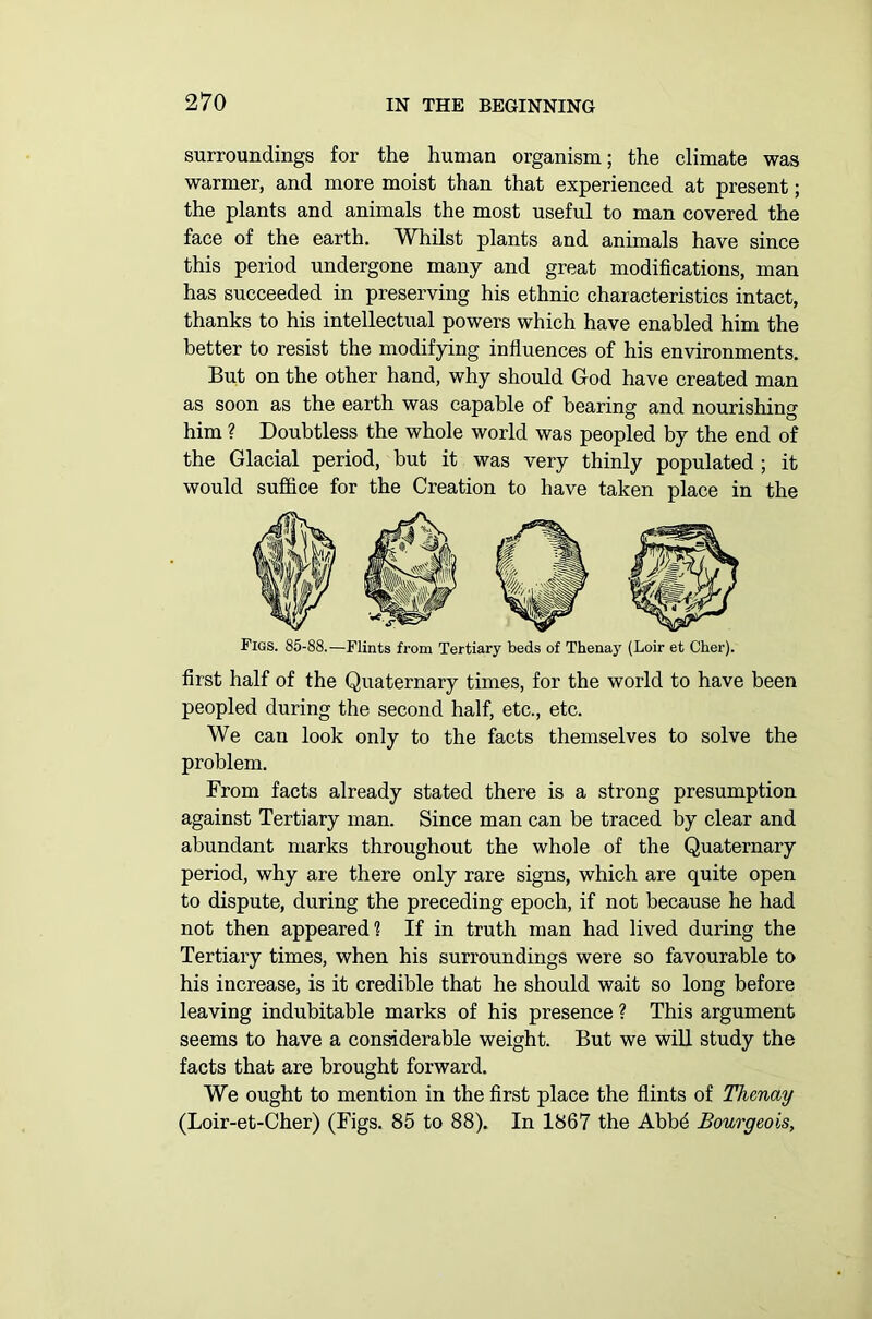 surroundings for the human organism; the climate was warmer, and more moist than that experienced at present; the plants and animals the most useful to man covered the face of the earth. Whilst plants and animals have since this period undergone many and great modifications, man has succeeded in preserving his ethnic characteristics intact, thanks to his intellectual powers which have enabled him the better to resist the modifying influences of his environments. But on the other hand, why should God have created man as soon as the earth was capable of bearing and nourishing him ? Doubtless the whole world was peopled by the end of the Glacial period, but it was very thinly populated ; it would suffice for the Creation to have taken place in the Tigs. 85-88.—Flints from Tertiary beds of Thenay (Loir et Cher). first half of the Quaternary times, for the world to have been peopled during the second half, etc., etc. We can look only to the facts themselves to solve the problem. From facts already stated there is a strong presumption against Tertiary man. Since man can be traced by clear and abundant marks throughout the whole of the Quaternary period, why are there only rare signs, which are quite open to dispute, during the preceding epoch, if not because he had not then appeared? If in truth man had lived during the Tertiary times, when his surroundings were so favourable to his increase, is it credible that he should wait so long before leaving indubitable marks of his presence ? This argument seems to have a considerable weight. But we will study the facts that are brought forward. We ought to mention in the first place the flints of Thenay (Loir-et-Cher) (Figs. 85 to 88). In 1867 the Abbe Bourgeois,