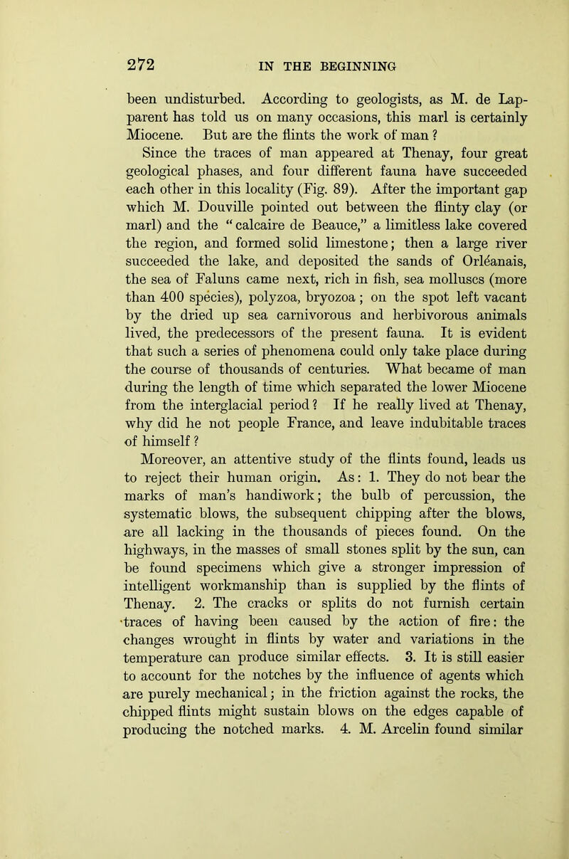 been undisturbed. According to geologists, as M. de Lap- parent has told us on many occasions, this marl is certainly Miocene. But are the flints the work of man ? Since the traces of man appeared at Thenay, four great geological phases, and four different fauna have succeeded each other in this locality (Fig. 89). After the important gap which M. Douville pointed out between the flinty clay (or marl) and the “ calcaire de Beauce,” a limitless lake covered the region, and formed solid limestone; then a large river succeeded the lake, and deposited the sands of Orldanais, the sea of Faluns came next, rich in fish, sea molluscs (more than 400 species), polyzoa, bryozoa; on the spot left vacant by the dried up sea carnivorous and herbivorous animals lived, the predecessors of the present fauna. It is evident that such a series of phenomena could only take place during the course of thousands of centuries. What became of man during the length of time which separated the lower Miocene from the interglacial period ? If he really lived at Thenay, why did he not people France, and leave indubitable traces of himself ? Moreover, an attentive study of the flints found, leads us to reject their human origin. As: 1. They do not bear the marks of man’s handiwork; the bulb of percussion, the systematic blows, the subsequent chipping after the blows, are all lacking in the thousands of pieces found. On the highways, in the masses of small stones split by the sun, can be found specimens which give a stronger impression of intelligent workmanship than is supplied by the flints of Thenay. 2. The cracks or splits do not furnish certain •traces of having been caused by the action of fire: the changes wrought in flints by water and variations in the temperature can produce similar effects. 3. It is still easier to account for the notches by the influence of agents which are purely mechanical; in the friction against the rocks, the chipped flints might sustain blows on the edges capable of producing the notched marks. 4. M. Arcelin found similar