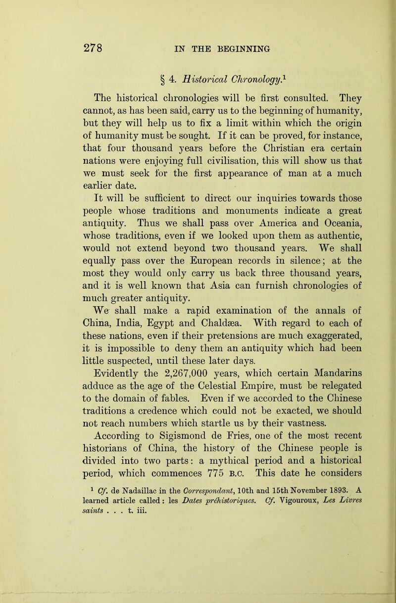 § 4. Historical Chronology} The historical chronologies will he first consulted. They cannot, as has been said, carry us to the beginning of humanity, but they will help us to fix a limit within which the origin of humanity must be sought. If it can be proved, for instance, that four thousand years before the Christian era certain nations were enjoying full civilisation, this will show us that we must seek for the first appearance of man at a much earlier date. It will be sufficient to direct our inquiries towards those people whose traditions and monuments indicate a great antiquity. Thus we shall pass over America and Oceania, whose traditions, even if we looked upon them as authentic, would not extend beyond two thousand years. We shall equally pass over the European records in silence; at the most they would only carry us back three thousand years, and it is well known that Asia can furnish chronologies of much greater antiquity. We shall make a rapid examination of the annals of China, India, Egypt and Chaldaea. With regard to each of these nations, even if their pretensions are much exaggerated, it is impossible to deny them an antiquity which had been little suspected, until these later days. Evidently the 2,267,000 years, which certain Mandarins adduce as the age of the Celestial Empire, must be relegated to the domain of fables. Even if we accorded to the Chinese traditions a credence which could not be exacted, we should not reach numbers which startle us by their vastness. According to Sigismond de Fries, one of the most recent historians of China, the history of the Chinese people is divided into two parts: a mythical period and a historical period, which commences 775 B.c. This date he considers 1 Cf. de Nadaillac in the Correspondant, 10th and 15th November 1893. A learned article called : les Dates prZhistoriques. Cf. Vigouroux, Les Livres saints . . . t. iii.