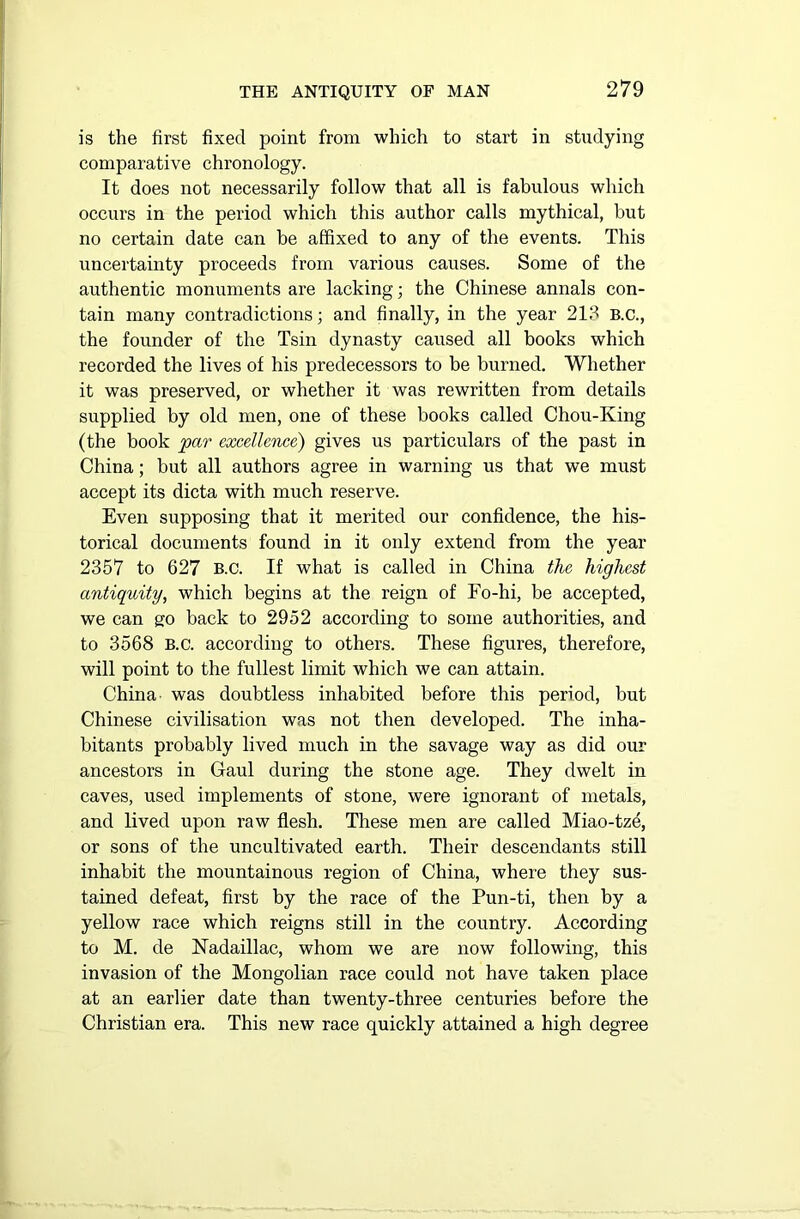 is the first fixed point from which to start in studying comparative chronology. It does not necessarily follow that all is fabulous which occurs in the period which this author calls mythical, but no certain date can be affixed to any of the events. This uncertainty proceeds from various causes. Some of the authentic monuments are lacking; the Chinese annals con- tain many contradictions; and finally, in the year 213 B.C., the founder of the Tsin dynasty caused all books which recorded the lives of his predecessors to be burned. Whether it was preserved, or whether it was rewritten from details supplied by old men, one of these books called Chou-King (the book par excellence) gives us particulars of the past in China; but all authors agree in warning us that we must accept its dicta with much reserve. Even supposing that it merited our confidence, the his- torical documents found in it only extend from the year 2357 to 627 B.C. If what is called in China the highest antiquity, which begins at the reign of Fo-hi, be accepted, we can go back to 2952 according to some authorities, and to 3568 B.C. according to others. These figures, therefore, will point to the fullest limit which we can attain. China- was doubtless inhabited before this period, but Chinese civilisation was not then developed. The inha- bitants probably lived much in the savage way as did our ancestors in Gaul during the stone age. They dwelt in caves, used implements of stone, were ignorant of metals, and lived upon raw flesh. These men are called Miao-tze, or sons of the uncultivated earth. Their descendants still inhabit the mountainous region of China, where they sus- tained defeat, first by the race of the Pun-ti, then by a yellow race which reigns still in the country. According to M. de Nadaillac, whom we are now following, this invasion of the Mongolian race could not have taken place at an earlier date than twenty-three centuries before the Christian era. This new race quickly attained a high degree