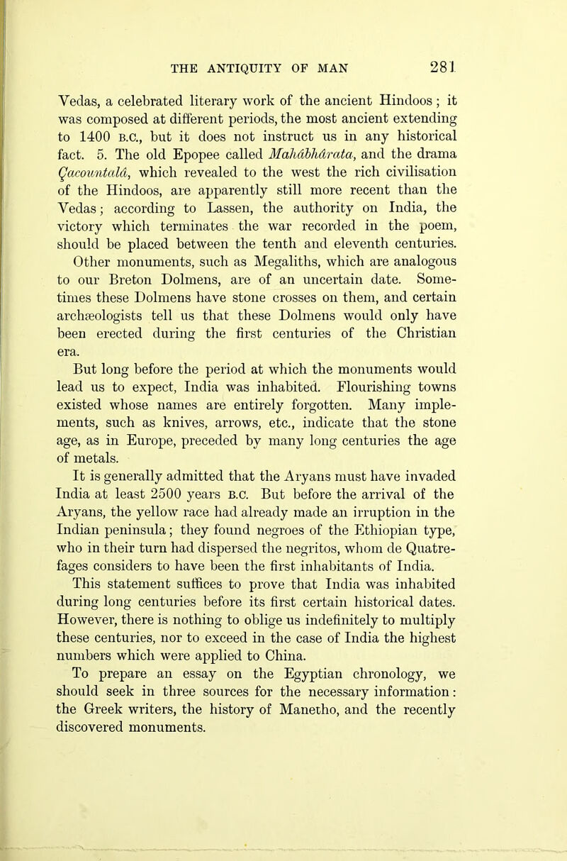 Vedas, a celebrated literary work of the ancient Hindoos ; it was composed at different periods, the most ancient extending to 1400 b.c., but it does not instruct us in any historical fact. 5. The old Epopee called Mahdbhdrata, and the drama Qacountald, which revealed to the west the rich civilisation of the Hindoos, are apparently still more recent than the Vedas; according to Lassen, the authority on India, the victory which terminates the war recorded in the poem, should be placed between the tenth and eleventh centuries. Other monuments, such as Megaliths, which are analogous to our Breton Dolmens, are of an uncertain date. Some- times these Dolmens have stone crosses on them, and certain archaeologists tell us that these Dolmens would only have been erected during the first centuries of the Christian era. But long before the period at which the monuments would lead us to expect, India was inhabited. Flourishing towns existed whose names are entirely forgotten. Many imple- ments, such as knives, arrows, etc., indicate that the stone age, as in Europe, preceded by many long centuries the age of metals. It is generally admitted that the Aryans must have invaded India at least 2500 years B.c. But before the arrival of the Aryans, the yellow race had already made an irruption in the Indian peninsula; they found negroes of the Ethiopian type, who in their turn had dispersed the negritos, whom de Quatre- fages considers to have been the first inhabitants of India. This statement suffices to prove that India was inhabited during long centuries before its first certain historical dates. However, there is nothing to oblige us indefinitely to multiply these centuries, nor to exceed in the case of India the highest numbers which were applied to China. To prepare an essay on the Egyptian chronology, we should seek in three sources for the necessary information: the Greek writers, the history of Manetho, and the recently discovered monuments.