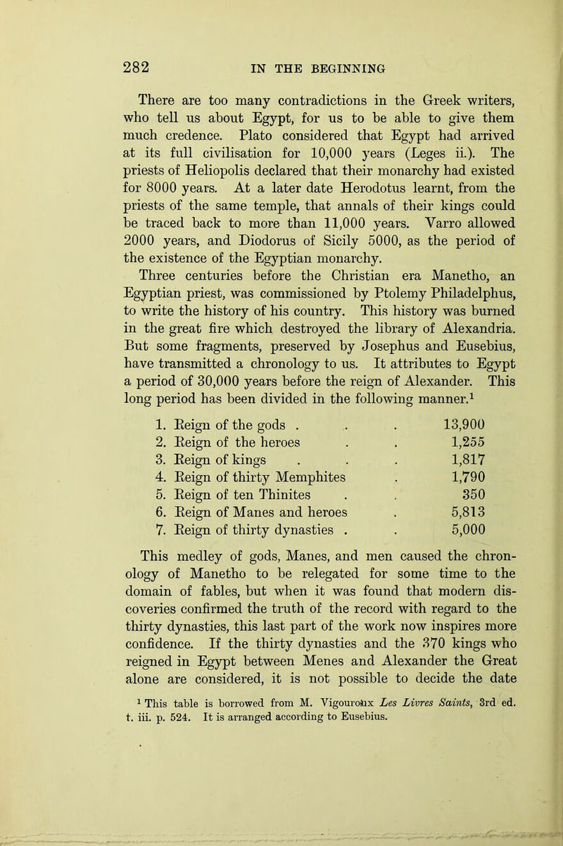 There are too many contradictions in the Greek writers, who tell us about Egypt, for us to be able to give them much credence. Plato considered that Egypt had arrived at its full civilisation for 10,000 years (Leges ii.). The priests of Heliopolis declared that their monarchy had existed for 8000 years. At a later date Herodotus learnt, from the priests of the same temple, that annals of their kings could be traced back to more than 11,000 years. Yarro allowed 2000 years, and Diodorus of Sicily 5000, as the period of the existence of the Egyptian monarchy. Three centuries before the Christian era Manetho, an Egyptian priest, was commissioned by Ptolemy Philadelplius, to write the history of his country. This history was burned in the great fire which destroyed the library of Alexandria. But some fragments, preserved by Josephus and Eusebius, have transmitted a chronology to us. It attributes to Egypt a period of 30,000 years before the reign of Alexander. This long period has been divided in the following manner.1 2 3 4 5 6 7 This medley of gods, Manes, and men caused the chron- ology of Manetho to be relegated for some time to the domain of fables, but when it was found that modern dis- coveries confirmed the truth of the record with regard to the thirty dynasties, this last part of the work now inspires more confidence. If the thirty dynasties and the 370 kings who reigned in Egypt between Menes and Alexander the Great alone are considered, it is not possible to decide the date 1 This table is borrowed from M. Vigouroiux Les Livres Saints, 3rd ed. t. iii. p. 524. It is arranged according to Eusebius. 1. Eeign of the gods . 2. Eeign of the heroes 3. Eeign of kings 4. Eeign of thirty Memphites 5. Eeign of ten Thinites 6. Eeign of Manes and heroes 7. Eeign of thirty dynasties . 13,900 1,255 1,817 1,790 350 5,813 5,000