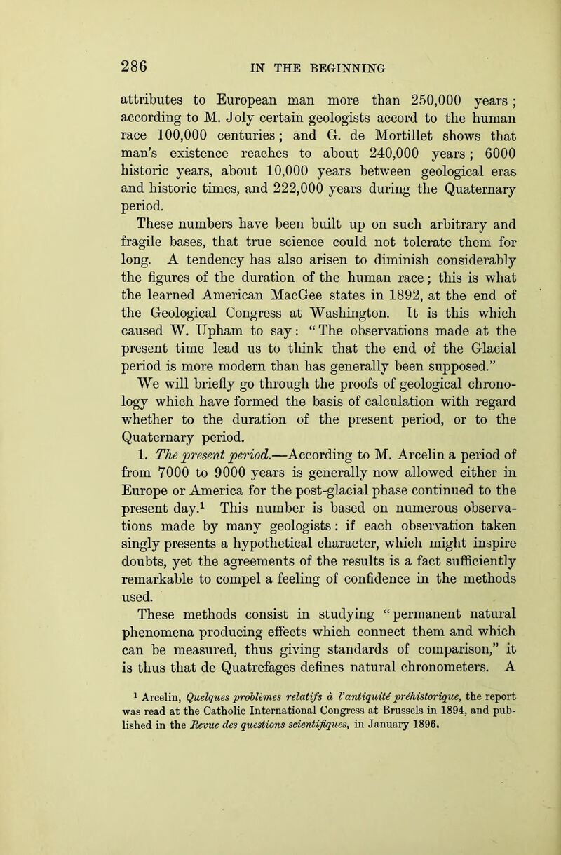 attributes to European man more than 250,000 years ; according to M. Joly certain geologists accord to the human race 100,000 centuries; and G-. de Mortillet shows that man’s existence reaches to about 240,000 years; 6000 historic years, about 10,000 years between geological eras and historic times, and 222,000 years during the Quaternary period. These numbers have been built up on such arbitrary and fragile bases, that true science could not tolerate them for long. A tendency has also arisen to diminish considerably the figures of the duration of the human race; this is what the learned American MacGee states in 1892, at the end of the Geological Congress at Washington. It is this which caused W. Upham to say: “ The observations made at the present time lead us to think that the end of the Glacial period is more modern than has generally been supposed.” We will briefly go through the proofs of geological chrono- logy which have formed the basis of calculation with regard whether to the duration of the present period, or to the Quaternary period. 1. The present period.—According to M. Arcelin a period of from 7000 to 9000 years is generally now allowed either in Europe or America for the post-glacial phase continued to the present day.1 This number is based on numerous observa- tions made by many geologists: if each observation taken singly presents a hypothetical character, which might inspire doubts, yet the agreements of the results is a fact sufficiently remarkable to compel a feeling of confidence in the methods used. These methods consist in studying “permanent natural phenomena producing effects which connect them and which can be measured, thus giving standards of comparison,” it is thus that de Quatrefages defines natural chronometers. A 1 Arcelin, Quelques problemes relatifs a Vantiquiti prihistorique, the report was read at the Catholic International Congress at Brussels in 1894, and pub- lished in the Revue des questions scientifiques, in January 1896.