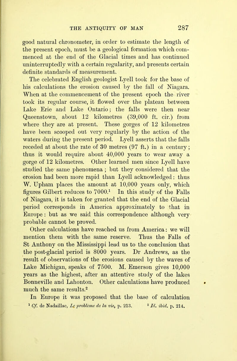 good natural chronometer, in order to estimate the length of the present epoch, must be a geological formation which com- menced at the end of the Glacial times and has continued uninterruptedly with a certain regularity, and presents certain definite standards of measurement. The celebrated English geologist Lyell took for the base of his calculations the erosion caused by the fall of Niagara. When at the commencement of the present epoch the river took its regular course, it flowed over the plateau between Lake Erie and Lake Ontario; the falls were then near Queenstown, about 12 kilometres (39,000 ft. cir.) from where they are at present. These gorges of 12 kilometres have been scooped out very regularly by the action of the waters during the present period. Lyell asserts that the falls receded at about the rate of 30 metres (97 ft.) in a century; thus it would require about 40,000 years to wear away a gorge of 12 kilometres. Other learned men since Lyell have studied the same phenomena ; but they considered that the erosion had been more rapid than Lyell acknowledged: thus W. Upham places the amount at 10,000 years only, which figures Gilbert reduces to 7000.1 In this study of the Falls of Niagara, it is taken for granted that the end of the Glacial period corresponds in America approximately to that in Europe : but as we said this correspondence although very probable cannot be proved. Other calculations have reached us from America: we will mention them with the same reserve. Thus the Falls of St Anthony on the Mississippi lead us to the conclusion that the post-glacial period is 8000 years. Dr Andrews, as the result of observations of the erosions caused by the waves of Lake Michigan, speaks of 7500. M. Emerson gives 10,000 years as the highest, after an attentive study of the lakes Bonneville and Lahonton. Other calculations have produced much the same results.2 In Europe it was proposed that the base of calculation 1 Cf. de Nadaillac, Le probleme da la vie, p. 213. 2 Id. ibid. p. 214.