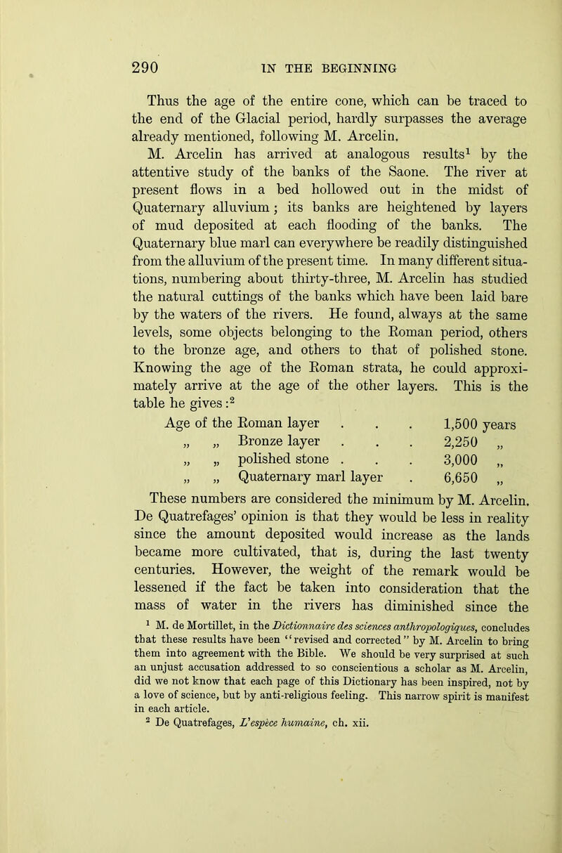 Thus the age of the entire cone, which can be traced to the end of the Glacial period, hardly surpasses the average already mentioned, following M. Arcelin. M. Arcelin has arrived at analogous results1 by the attentive study of the banks of the Saone. The river at present flows in a bed hollowed out in the midst of Quaternary alluvium; its banks are heightened by layers of mud deposited at each flooding of the banks. The Quaternary blue marl can everywhere be readily distinguished from the alluvium of the present time. In many different situa- tions, numbering about thirty-three, M. Arcelin has studied the natural cuttings of the banks which have been laid bare by the waters of the rivers. He found, always at the same levels, some objects belonging to the Roman period, others to the bronze age, and others to that of polished stone. Knowing the age of the Roman strata, he could approxi- mately arrive at the age of the other layers. This is the table he gives :2 Age of the Roman layer „ „ Bronze layer „ „ polished stone . „ „ Quaternary marl layer 1,500 years 2,250 „ 3,000 „ 6,650 „ These numbers are considered the minimum by M. Arcelin. De Quatrefages’ opinion is that they would be less in reality since the amount deposited would increase as the lands became more cultivated, that is, during the last twenty centuries. However, the weight of the remark would be lessened if the fact be taken into consideration that the mass of water in the rivers has diminished since the 1 M. de Mortillet, in the Dictionnaire des sciences anthropologiques, concludes that these results have been “revised and corrected” by M. Arcelin to bring them into agreement with the Bible. We should be very surprised at such an unjust accusation addressed to so conscientious a scholar as M. Arcelin, did we not know that each page of this Dictionary has been inspired, not by a love of science, but by anti-religious feeling. This narrow spirit is manifest in each article.