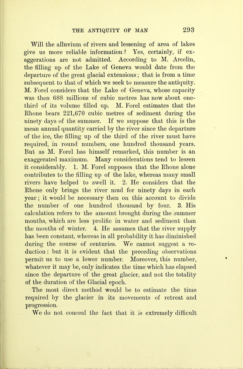 Will the alluvium of rivers and lessening of area of lakes give us more reliable information ? Yes, certainly, if ex- aggerations are not admitted. According to M. Arcelin, the filling up of the Lake of Geneva would date from the departure of the great glacial extensions; that is from a time subsequent to that of which we seek to measure the antiquity. M. Forel considers that the Lake of Geneva, whose capacity was then 688 millions of cubic metres has now about one- third of its volume filled up. M. Forel estimates that the Rhone bears 221,670 cubic metres of sediment during the ninety days of the summer. If we suppose that this is the mean annual quantity carried by the river since the departure of the ice, the filling up of the third of the river must have required, in round numbers, one hundred thousand years. But as M. Forel has himself remarked, this number is an exaggerated maximum. Many considerations tend to lessen it considerably. 1. M. Forel supposes that the Rhone alone contributes to the filling up of the lake, whereas many small rivers have helped to swell it. 2. He considers that the Rhone only brings the river mud for ninety days in each year; it would be necessary then on this account to divide the number of one hundred thousand by four. 3. His calculation refers to the amount brought during the summer months, which are less prolific in water and sediment than the months of winter. 4. He assumes that the river supply has been constant, whereas in all probability it has diminished during the course of centuries. We cannot suggest a re- duction : but it is evident that the preceding observations permit us to use a lower number. Moreover, this number, whatever it may be, only indicates the time which has elapsed since the departure of the great glacier, and not the totality of the duration of the Glacial epoch. The most direct method would be to estimate the time required by the glacier in its movements of retreat and progression. We do not conceal the fact that it is extremely difficult