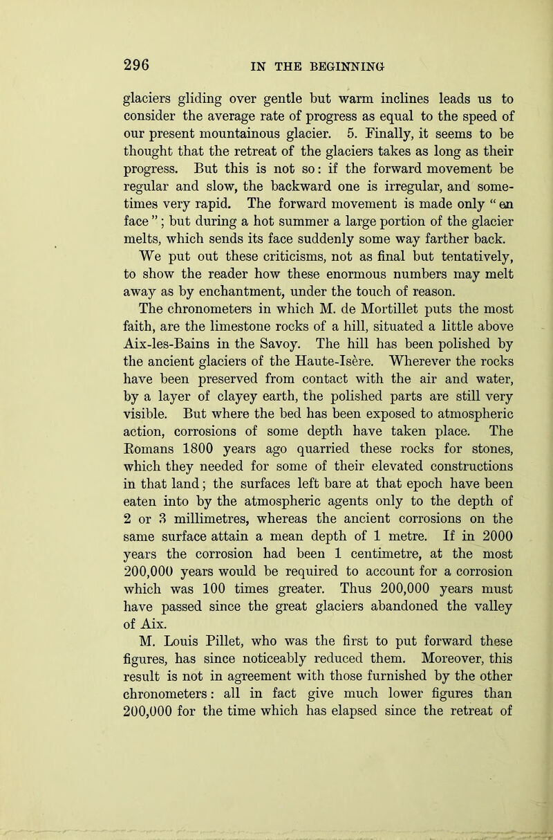 glaciers gliding over gentle but warm inclines leads us to consider the average rate of progress as equal to the speed of our present mountainous glacier. 5. Finally, it seems to be thought that the retreat of the glaciers takes as long as their progress. But this is not so: if the forward movement be regular and slow, the backward one is irregular, and some- times very rapid. The forward movement is made only “ en face ” ; but during a hot summer a large portion of the glacier melts, which sends its face suddenly some way farther back. We put out these criticisms, not as final but tentatively, to show the reader how these enormous numbers may melt away as by enchantment, under the touch of reason. The chronometers in which M. de Mortillet puts the most faith, are the limestone rocks of a hill, situated a little above Aix-les-Bains in the Savoy. The hill has been polished by the ancient glaciers of the Haute-Isere. Wherever the rocks have been preserved from contact with the air and water, by a layer of clayey earth, the polished parts are still very visible. But where the bed has been exposed to atmospheric action, corrosions of some depth have taken place. The Komans 1800 years ago quarried these rocks for stones, which they needed for some of their elevated constructions in that land; the surfaces left bare at that epoch have been eaten into by the atmospheric agents only to the depth of 2 or 8 millimetres, whereas the ancient corrosions on the same surface attain a mean depth of 1 metre. If in 2000 years the corrosion had been 1 centimetre, at the most 200,000 years would be required to account for a corrosion which was 100 times greater. Thus 200,000 years must have passed since the great glaciers abandoned the valley of Aix. M. Louis Pillet, who was the first to put forward these figures, has since noticeably reduced them. Moreover, this result is not in agreement with those furnished by the other chronometers: all in fact give much lower figures than 200,000 for the time which has elapsed since the retreat of