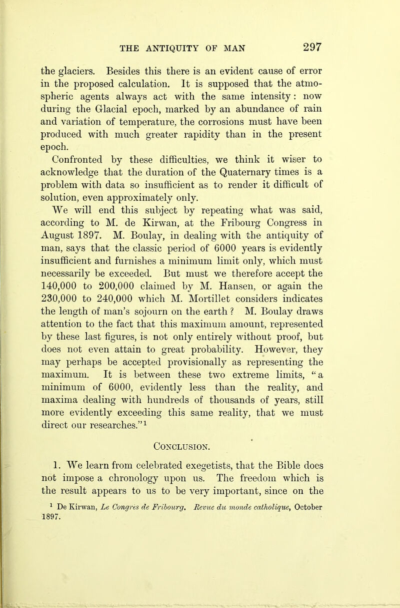 the glaciers. Besides this there is an evident cause of error in the proposed calculation. It is supposed that the atmo- spheric agents always act with the same intensity: now during the Glacial epoch, marked by an abundance of rain and variation of temperature, the corrosions must have been produced with much greater rapidity than in the present epoch. Confronted by these difficulties, we think it wiser to acknowledge that the duration of the Quaternary times is a problem with data so insufficient as to render it difficult of solution, even approximately only. We will end this subject by repeating what was said, according to M. de Kirwan, at the Fribourg Congress in August 1897. M. Boulay, in dealing with the antiquity of man, says that the classic period of 6000 years is evidently insufficient and furnishes a minimum limit only, which must necessarily be exceeded. But must we therefore accept the 140.000 to 200,000 claimed by M. Hansen, or again the 230.000 to 240,000 which M. Mortillet considers indicates the length of man’s sojourn on the earth ? M. Boulay draws attention to the fact that this maximum amount, represented by these last figures, is not only entirely without proof, but does not even attain to great probability. However, they may perhaps be accepted provisionally as representing the maximum. It is between these two extreme limits, “ a minimum of 6000, evidently less than the reality, and maxima dealing with hundreds of thousands of years, still more evidently exceeding this same reality, that we must direct our researches.”1 Conclusion. 1. We learn from celebrated exegetists, that the Bible does not impose a chronology upon us. The freedom which is the result appears to us to be very important, since on the 1 De Kirwan, Le Congres de Fribourg. Revue du monde catholique, October 1897.
