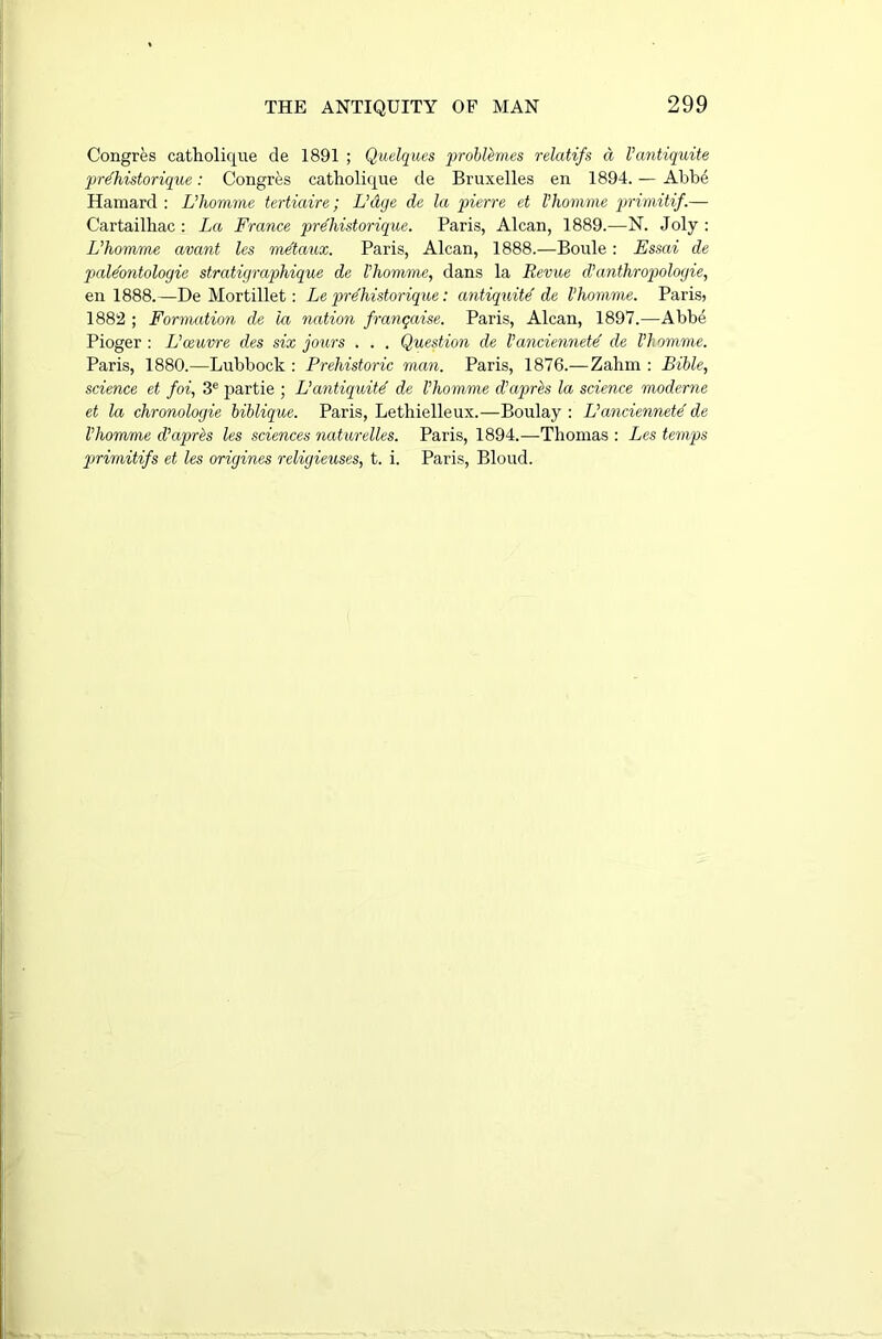 Congres catholique de 1891 ; Quelques probttmes relatifs a Vcmtiquite prdhistorique: Congres catholique de Bruxelles en 1894. — Abbe Hamard : L’homme tertiaire; L’dge de la pierre et Vhomme primitif.— Cartailhac: La France prelmtorique. Paris, Alcan, 1889.—N. Joly : L’homme avant les metaux. Paris, Alcan, 1888.—Boule: Essai de paldontologie stratigraphique de Vhomme, dans la Revue d’anthropologie, en 1888.—De Mortillet: Le prdhistorique: antiquite' de Vhomme. Paris; 1882 ; Formation de la nation frangaise. Paris, Alcan, 1897.—Abbe Pioger : L’oeuvre des six jours . . . Question de Vanciennetd de Vhomme. Paris, 1880.—Lubbock : Prehistoric man. Paris, 1876.— Zahm : Bible, science et foi, 3e partie ; L’antiquitd de Vhomme d’aprbs la science moderne et la chronologie biblique. Paris, Lethielleux.—Boulay : L’anciennetd de Vhomme d’apres les sciences naturelles. Paris, 1894.—Thomas : Les temps primitifs et les origines religieuses, t. i. Paris, Bloud.