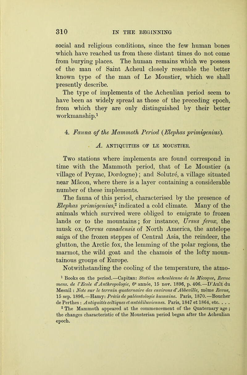 social and religious conditions, since the few human bones which have reached us from these distant times do not come from burying places. The human remains which we possess of the man of Saint Acheul closely resemble the better known type of the man of Le Moustier, which we shall presently describe. The type of implements of the Acheulian period seem to have been as widely spread as those of the preceding epoch, from which they are only distinguished by their better workmanship.1 4. Fauna of the Mammoth Period (Elephas primigenius). A. ANTIQUITIES OF LE MOUSTIER. Two stations where implements are found correspond in time with the Mammoth period, that of Le Moustier (a village of Peyzac, Dordogne) ; and Solutre, a village situated near Macon, where there is a layer containing a considerable number of these implements. The fauna of this period, characterised by the presence of Elephas primigenius,2 indicated a cold climate. Many of the animals which survived were obliged to emigrate to frozen lands or to the mountains; for instance, Ursus ferox, the musk ox, Cervus canadensis of North America, the antelope saiga of the frozen steppes of Central Asia, the reindeer, the glutton, the Arctic fox, the lemming of the polar regions, the marmot, the wild goat and the chamois of the lofty moun- tainous groups of Europe. Notwithstanding the cooling of the temperature, the atmo- 1 Books on the period.—Capitan: Station acheulienne de la Micoque, Revue mens, de VEcole d'Anthropologie, 6e annee, 15 nov. 1896, p. 406.—D’Ault du Mesnil: Note sur le terrain quaternaire des environs d’Abbeville, meme Revue, 15 sep. 1896.—Hamy: Precis depaUontologie humaine. Paris, 1870.—Boucher de Perthes : Antiquitis celtiques et ant&diluviennes. Paris, 1847 et 1864, etc. . . . 2 The Mammoth appeared at the commencement of the Quaternary age ; the changes characteristic of the Mousterian period began after the Acheulian epoch.