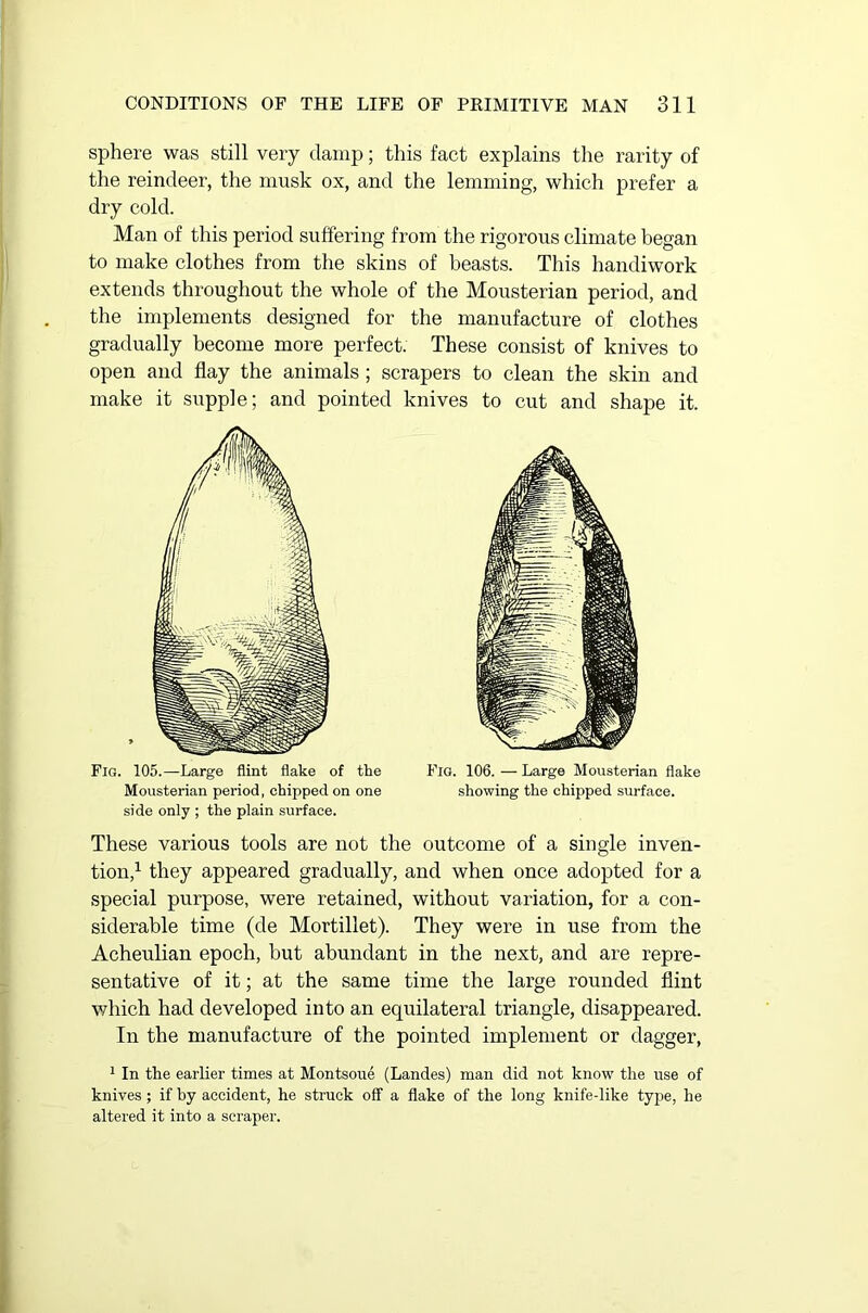 sphere was still very damp; this fact explains the rarity of the reindeer, the musk ox, and the lemming, which prefer a dry cold. Man of this period suffering from the rigorous climate began to make clothes from the skins of beasts. This handiwork extends throughout the whole of the Mousterian period, and the implements designed for the manufacture of clothes gradually become more perfect. These consist of knives to open and flay the animals ; scrapers to clean the skin and make it supple; and pointed knives to cut and shape it. Fig. 105.—Large flint flake of the Fig. 106.—Large Mousterian flake Mousterian period, chipped on one showing the chipped surface, side only ; the plain surface. These various tools are not the outcome of a single inven- tion,1 they appeared gradually, and when once adopted for a special purpose, were retained, without variation, for a con- siderable time (de Mortillet). They were in use from the Acheulian epoch, but abundant in the next, and are repre- sentative of it; at the same time the large rounded flint which had developed into an equilateral triangle, disappeared. In the manufacture of the pointed implement or dagger, 1 In the earlier times at Montsoue (Landes) man did not know the use of knives ; if by accident, he struck off a flake of the long knife-like type, he altered it into a scraper.