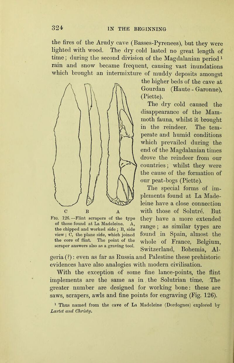 the fires of the Arudy cave (Basses-Pyrenees), but they were lighted with wood. The dry cold lasted no great length of time; during the second division of the Magdalanian period1 rain and snow became frequent, causing vast inundations which brought an intermixture of muddy deposits amongst the higher beds of the cave at Gourdan (Haute - Garonne), (Piette). The dry cold caused the disappearance of the Mam- moth fauna, whilst it brought in the reindeer. The tem- perate and humid conditions which prevailed during the end of the Magdalanian times drove the reindeer from our countries; whilst they were the cause of the formation of our peat-bogs (Piette). The special forms of im- plements found at La Made- leine have a close connection with those of Solutre. But they have a more extended range ; as similar types are found in Spain, almost the whole of France, Belgium, Switzerland, Bohemia, Al- geria (?) : even as far as Russia and Palestine these prehistoric evidences have also analogies with modern civilisation. With the exception of some fine lance-points, the flint implements are the same as in . the Solutrian time. The greater number are designed for working bone: these are saws, scrapers, awls and fine points for engraving (Fig. 126). 1 Thus named from the cave of La Madeleine (Dordognes) explored by Lartet and Christy. Fig. 126.—Flint scrapers of the type of those found at La Madeleine. A, the chipped and worked side ; B, side view ; C, the plane side, which joined the core of flint. The point of the scraper answers also as a graving tool.