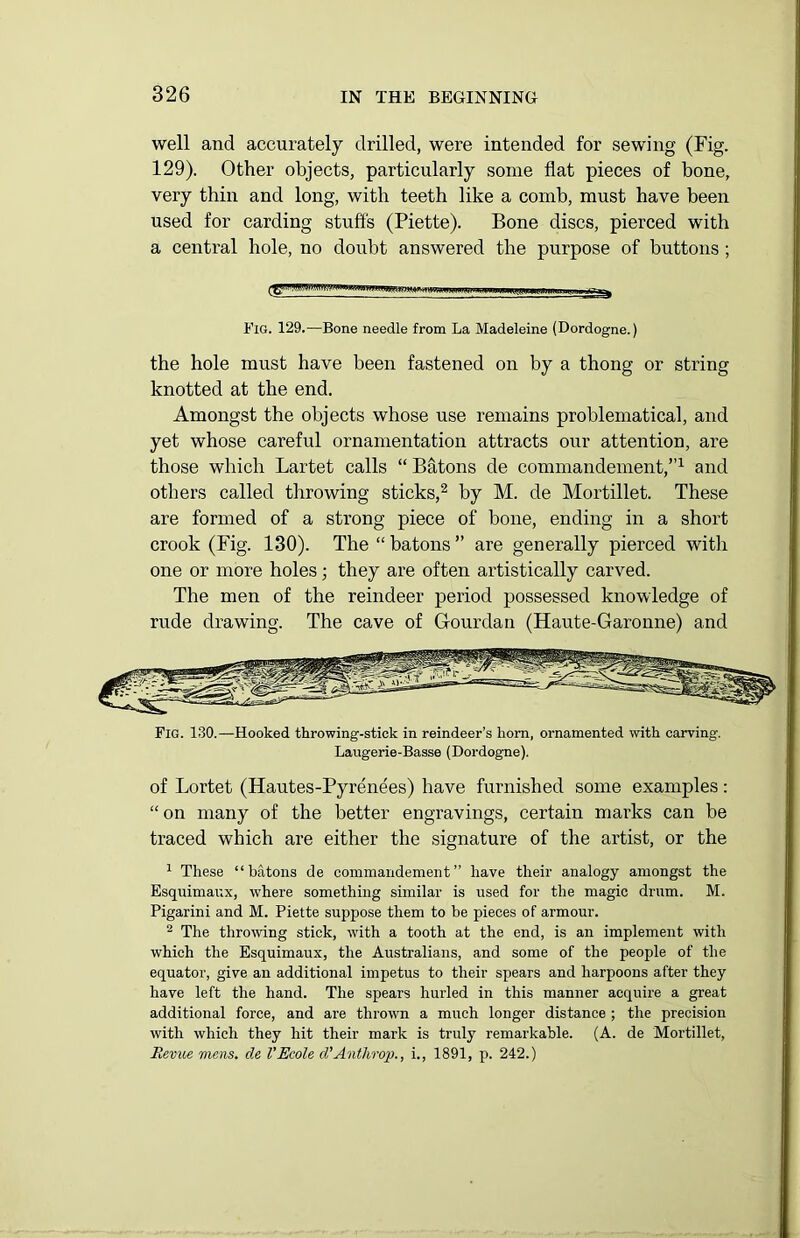 well and accurately drilled, were intended for sewing (Fig. 129). Other objects, particularly some flat pieces of bone, very thin and long, with teeth like a comb, must have been used for carding stuffs (Piette). Bone discs, pierced with a central hole, no doubt answered the purpose of buttons ; Fig. 129.—Bone needle from La Madeleine (Dordogne.) the hole must have been fastened on by a thong or string knotted at the end. Amongst the objects whose use remains problematical, and yet whose careful ornamentation attracts our attention, are those which Lartet calls “ Batons de commandement,”1 and others called throwing sticks,2 by M. de Mortillet. These are formed of a strong piece of bone, ending in a short crook (Fig. 130). The “batons” are generally pierced with one or more holes; they are often artistically carved. The men of the reindeer period possessed knowledge of rude drawing. The cave of Gourdan (Haute-Garonne) and Fig. 130.—Hooked throwing-stick in reindeer’s horn, ornamented with carving. Laugerie-Basse (Dordogne). of Lortet (Hautes-Pyrenees) have furnished some examples: “ on many of the better engravings, certain marks can be traced which are either the signature of the artist, or the 1 These “batons de commandement” have their analogy amongst the Esquimaux, where something similar is used for the magic drum. M. Pigarini and M. Piette suppose them to be pieces of armour. 2 The throwing stick, with a tooth at the end, is an implement with which the Esquimaux, the Australians, and some of the people of the equator, give an additional impetus to their spears and harpoons after they have left the hand. The spears hurled in this manner acquire a great additional force, and are thrown a much longer distance ; the precision with which they hit their mark is truly remarkable. (A. de Mortillet, Revue mens, de VEcole d’Anthrop., i., 1891, p. 242.)