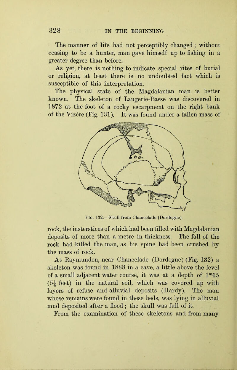 The manner of life had not perceptibly changed; without ceasing to be a hunter, man gave himself up to fishing in a greater degree than before. As yet, there is nothing to indicate special rites of burial or religion, at least there is no undoubted fact which is susceptible of this interpretation. The physical state of the Magdalanian man is better known. The skeleton of Laugerie-Basse was discovered in 1872 at the foot of a rocky escarpment on the right bank of the Vizere (Fig. 131). It was found under a fallen mass of Fig. 132.—Skull from Chancelade (Dordogne). rock, the insterstices of which had been filled with Magdalanian deposits of more than a metre in thickness. The fall of the rock had killed the man, as his spine had been crushed by the mass of rock. At Baymunden, near Chancelade (Dordogne) (Fig. 132) a skeleton was found in 1888 in a cave, a little above the level of a small adjacent water course, it was at a depth of lm65 (5 j feet) in the natural soil, which was covered up with layers of refuse and alluvial deposits (Hardy). The man whose remains were found in these beds, was lying in alluvial mud deposited after a flood; the skull was full of it. From the examination of these skeletons and from many