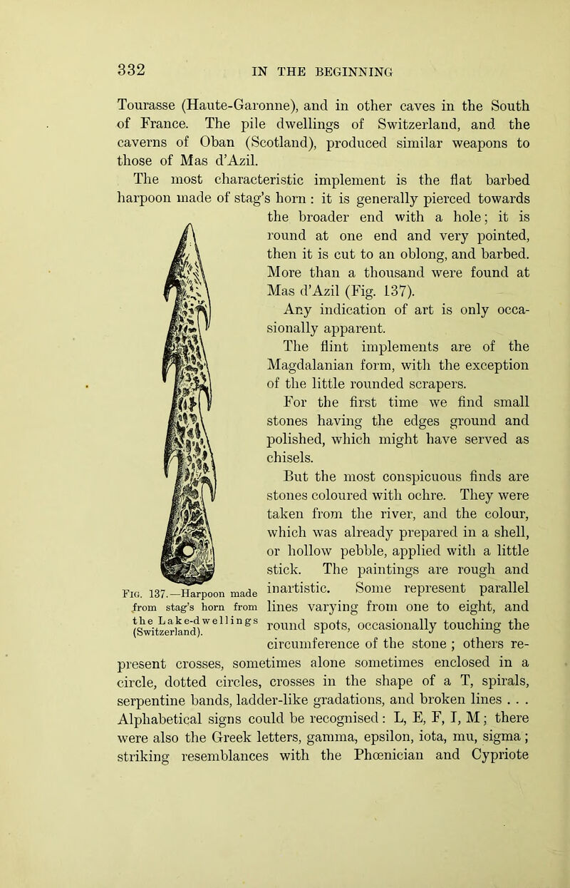 Tourasse (Haute-Garonne), and in other caves in the South of France. The pile dwellings of Switzerland, and the caverns of Oban (Scotland), produced similar weapons to those of Mas d’Azil. The most characteristic implement is the flat barbed harpoon made of stag’s horn : it is generally pierced towards the broader end with a hole; it is round at one end and very pointed, then it is cut to an oblong, and barbed. More than a thousand were found at Mas d’Azil (Fig. 137). Any indication of art is only occa- sionally apparent. The flint implements are of the Magdalanian form, with the exception of the little rounded scrapers. For the first time we find small stones having the edges ground and polished, which might have served as chisels. But the most conspicuous finds are stones coloured with ochre. They were taken from the river, and the colour, which was already prepared in a shell, or hollow pebble, applied with a little stick. The paintings are rough and f» Pig. 137.—Harpoon made inartistic. Some represent parallel from stag’s horn from lines varying from one to eight, and (Switzerland)WelhngS rounc^ spots, occasionally touching the circumference of the stone ; others re- present crosses, sometimes alone sometimes enclosed in a circle, dotted circles, crosses in the shape of a T, spirals, serpentine bands, ladder-like gradations, and broken lines . . . Alphabetical signs could be recognised: L, E, F, I, M; there were also the Greek letters, gamma, epsilon, iota, mu, sigma; striking resemblances with the Phoenician and Cypriote