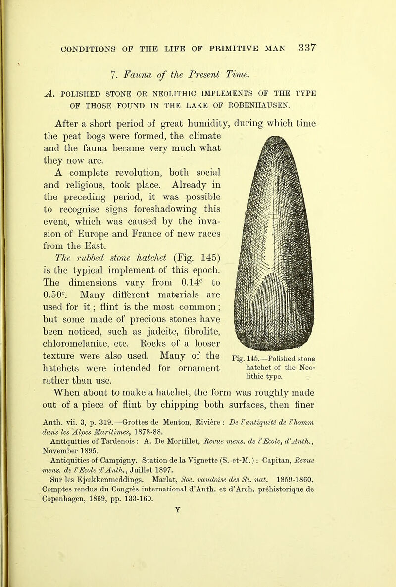 7. Fauna of the Present Time. A. POLISHED STONE OR NEOLITHIC IMPLEMENTS OF THE TYPE OF THOSE FOUND IN THE LAKE OF ROBENHAUSEN. After a short period of great humidity, during which time the peat hogs were formed, the climate and the fauna became very much what they now are. A complete revolution, both social and religious, took place. Already in the preceding period, it was possible to recognise signs foreshadowing this event, which was caused by the inva- sion of Europe and France of new races from the East. The rubbed stone hatchet (Fig. 145) is the typical implement of this epoch. The dimensions vary from 0.14c to 0.50c. Many different materials are used for it; flint is the most common; but some made of precious stones have been noticed, such as jadeite, fibrolite, chloromelanite, etc. Eocks of a looser texture were also used. Many of the hatchets were intended for ornament rather than use. When about to make a hatchet, the form was roughly made out of a piece of flint by chipping both surfaces, then finer Anth. vii. 3, p. 319.—Grottes de Menton, Riviere : De VantiquiU de I’homm dans les Alpes Maritimes, 1878-88. Antiquities of Tardenois : A. De Mortillet, Revue mens, de VEcole, d’Anth., November 1895. Antiquities of Campigny. Station de la Vignette (S.-et-M.): Capitan, Revue mens, de VEcole d’Anth., Juillet 1897. Sur les Kjcekkenmeddings. Marlat, Soc. vaudoise des Sc. nat. 1859-1860. Comptes rendus du Congres international d’Anth. et d’Arcli. prehistorique de Copenhagen, 1869, pp. 133-160. Y Fig. 145.—Polished stone hatchet of the Neo- lithic type.