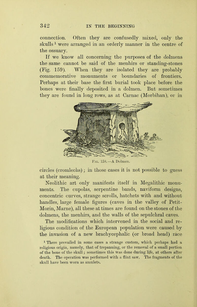 connection. Often they are confusedly mixed, only the skulls 1 were arranged in an orderly manner in the centre of the ossuary. If we know all concerning the purposes of the dolmens the same cannot he said of the menhirs or standing-stones (Fig. 159). When they are isolated they are probably commemorative monuments or boundaries of frontiers. Perhaps at their base the first burial took place before the bones were finally deposited in a dolmen. But sometimes they are found in long rows, as at Carnac (Morbihan), or in Fig. 158.—A Dolmen. circles (cromlechs); in those cases it is not possible to guess at their meaning. Neolithic art only manifests itself in Megalithic monu- ments. The cupolas, serpentine bands, naviform designs, concentric curves, strange scrolls, hatchets with and without handles, large female figures (caves in the valley of Petit - Morin, Marne), all these at times are found on the stones of the dolmens, the menhirs, and the walls of the sepulchral caves. The modifications which intervened in the social and re- ligious condition of the European population were caused by the invasion of a new brachycephalic (or broad head) race 1 There prevailed in some cases a strange custom, which perhaps had a religious origin, namely, that of trepanning, or the removal of a small portion of the bone of the skull; sometimes this was done during life, at others after death. The operation was performed with a flint saw. The fragments of the skull have been worn as amulets.